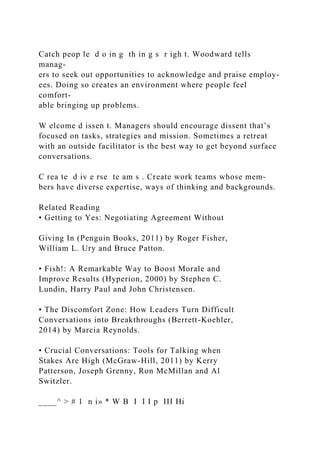 Catch peop le d o in g th in g s r igh t. Woodward tells
manag-
ers to seek out opportunities to acknowledge and praise employ-
ees. Doing so creates an environment where people feel
comfort-
able bringing up problems.
W elcome d issen t. Managers should encourage dissent that’s
focused on tasks, strategies and mission. Sometimes a retreat
with an outside facilitator is the best way to get beyond surface
conversations.
C rea te d iv e rse te am s . Create work teams whose mem-
bers have diverse expertise, ways of thinking and backgrounds.
Related Reading
• Getting to Yes: Negotiating Agreement Without
Giving In (Penguin Books, 2011) by Roger Fisher,
William L. Ury and Bruce Patton.
• Fish!: A Remarkable Way to Boost Morale and
Improve Results (Hyperion, 2000) by Stephen C.
Lundin, Harry Paul and John Christensen.
• The Discomfort Zone: How Leaders Turn Difficult
Conversations into Breakthroughs (Berrett-Koehler,
2014) by Marcia Reynolds.
• Crucial Conversations: Tools for Talking when
Stakes Are High (McGraw-Hill, 2011) by Kerry
Patterson, Joseph Grenny, Ron McMillan and Al
Switzler.
____^ > # 1 n i» * W B I I I p III Hi
 