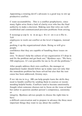 Appointing a rotating devil’s advocate is a good way to stir up
productive conflict.
C reate accountability . This is a conflict prophylactic, since
many fights arise from a lack of clarity over who has the final
authority to make a decision. Making sure that roles are well-
established and communicated prevents problems from arising.
E ncourage p eop le to m an ag e th e ir ow n co n flic ts .
Tell
employees to work out conflict at the level it happens, instead
of
pushing it up the organizational chain. Doing so will give
people
confidence that they are capable of handling these issues on
their
own. “It doesn’t help the culture of our organization if I drop in
and fix the problem and get back out,” Bjerknes says. “We have
500 employees. It’s not possible for me to fix all the problems.”
After people address their own conflicts, the manager or
department leader should follow up to make sure not only that
the immediate problem has been solved but also that the root
cause has been addressed, Grenny says.
P rov ide tra in in g . HR can help people learn the skills they
need to handle conflict by sending them to courses or recom-
mending helpful books. Conflicts tend to become emotionally
fraught when someone chooses not to focus on the issue at hand
but rather to question another person’s competency, autonomy
or
integrity. Bjerknes advises people to choose the right time to
have
a difficult conversation and to prepare in advance the three most
important things they want to say about the conflict.
 