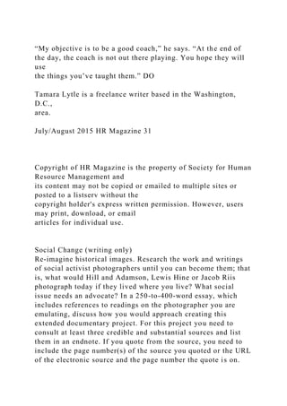 “My objective is to be a good coach,” he says. “At the end of
the day, the coach is not out there playing. You hope they will
use
the things you’ve taught them.” DO
Tamara Lytle is a freelance writer based in the Washington,
D.C.,
area.
July/August 2015 HR Magazine 31
Copyright of HR Magazine is the property of Society for Human
Resource Management and
its content may not be copied or emailed to multiple sites or
posted to a listserv without the
copyright holder's express written permission. However, users
may print, download, or email
articles for individual use.
Social Change (writing only)
Re-imagine historical images. Research the work and writings
of social activist photographers until you can become them; that
is, what would Hill and Adamson, Lewis Hine or Jacob Riis
photograph today if they lived where you live? What social
issue needs an advocate? In a 250-to-400-word essay, which
includes references to readings on the photographer you are
emulating, discuss how you would approach creating this
extended documentary project. For this project you need to
consult at least three credible and substantial sources and list
them in an endnote. If you quote from the source, you need to
include the page number(s) of the source you quoted or the URL
of the electronic source and the page number the quote is on.
 