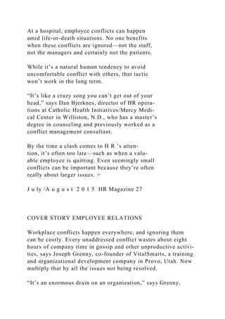At a hospital, employee conflicts can happen
amid life-or-death situations. No one benefits
when these conflicts are ignored—not the staff,
not the managers and certainly not the patients.
While it’s a natural human tendency to avoid
uncomfortable conflict with others, that tactic
won’t work in the long term.
“It’s like a crazy song you can’t get out of your
head,” says Dan Bjerknes, director of HR opera­
tions at Catholic Health Initiatives/Mercy Medi-
cal Center in Williston, N.D., who has a master’s
degree in counseling and previously worked as a
conflict management consultant.
By the time a clash comes to H R ’s atten­
tion, it’s often too late—such as when a valu-
able employee is quitting. Even seemingly small
conflicts can be important because they’re often
really about larger issues. >
J u ly /A u g u s t 2 0 1 5 HR Magazine 27
COVER STORY EMPLOYEE RELATIONS
Workplace conflicts happen everywhere, and ignoring them
can be costly. Every unaddressed conflict wastes about eight
hours of company time in gossip and other unproductive activi-
ties, says Joseph Grenny, co-founder of VitalSmarts, a training
and organizational development company in Provo, Utah. Now
multiply that by all the issues not being resolved.
“It’s an enormous drain on an organization,” says Grenny,
 