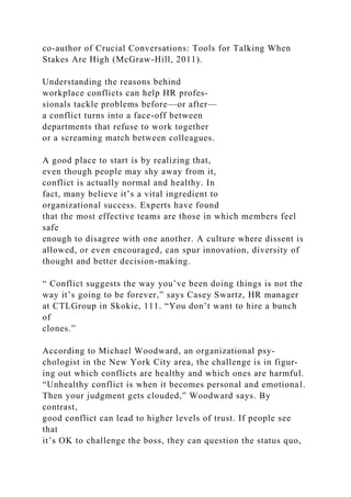 co-author of Crucial Conversations: Tools for Talking When
Stakes Are High (McGraw-Hill, 2011).
Understanding the reasons behind
workplace conflicts can help HR profes-
sionals tackle problems before—or after—
a conflict turns into a face-off between
departments that refuse to work together
or a screaming match between colleagues.
A good place to start is by realizing that,
even though people may shy away from it,
conflict is actually normal and healthy. In
fact, many believe it’s a vital ingredient to
organizational success. Experts have found
that the most effective teams are those in which members feel
safe
enough to disagree with one another. A culture where dissent is
allowed, or even encouraged, can spur innovation, diversity of
thought and better decision-making.
“ Conflict suggests the way you’ve been doing things is not the
way it’s going to be forever,” says Casey Swartz, HR manager
at CTLGroup in Skokie, 111. “You don’t want to hire a bunch
of
clones.”
According to Michael Woodward, an organizational psy-
chologist in the New York City area, the challenge is in figur-
ing out which conflicts are healthy and which ones are harmful.
“Unhealthy conflict is when it becomes personal and emotional.
Then your judgment gets clouded,” Woodward says. By
contrast,
good conflict can lead to higher levels of trust. If people see
that
it’s OK to challenge the boss, they can question the status quo,
 