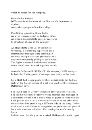 which is better for the company.
Beneath the Surface
Difference is at the heart of conflict, so it’s important to
explore
areas where people often don’t align.
Conflicting priorities. Some fights
are over resources such as budgets; others
erupt from incompatible goals or reactions
to structural change in the company.
At Black Butte Coal Co. in southwest
Wyoming, a warehouse supervisor and a
maintenance manager were clashing so
severely over policies and procedures that
they were frequently yelling at each other.
The fights worsened until the two depart-
ments didn’t want to work together, recalls
Amanda DeBernardi, SHRM-CP, the company’s HR manager.
In fact, the feuding parties’ manager was ready to fire them
both. Both had strong goals for their departments but had lost
sight of the bigger picture of what was good for the company,
DeBernardi says.
She found help in Grenny’s book on difficult conversations.
She sat the warehouse supervisor and maintenance manager in
a conference room with a blank piece of paper in front of them.
Each person had his say without interruption as the other took
notes rather than presenting a different side of the story. DeBer-
nardi used a white board to categorize the problems and pressed
both to brainstorm solutions. The employees aren’t exactly
lunch
buddies now, but the process worked. DeBernardi’s only regret
 
