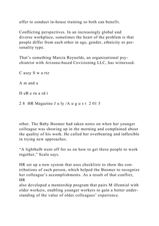 offer to conduct in-house training so both can benefit.
Conflicting perspectives. In an increasingly global and
diverse workplace, sometimes the heart of the problem is that
people differ from each other in age, gender, ethnicity or per-
sonality type.
That’s something Marcia Reynolds, an organizational psy­
chiatrist with Arizona-based Covisioning LLC, has witnessed.
C asey S w a rtz
A m and a
D eB e rn a rd i
2 8 HR Magazine J u ly /A u g u s t 2 01 5
other. The Baby Boomer had taken notes on when her younger
colleague was showing up in the morning and complained about
the quality of his work. He called her overbearing and inflexible
in trying new approaches.
“A lightbulb went off for us on how to get these people to work
together,” Scala says.
HR set up a new system that uses checklists to show the con-
tributions of each person, which helped the Boomer to recognize
her colleague’s accomplishments. As a result of that conflict,
HR
also developed a mentorship program that pairs M illennial with
older workers, enabling younger workers to gain a better under-
standing of the value of older colleagues’ experience.
 