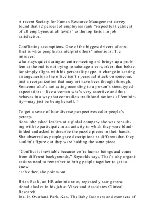 A recent Society for Human Resource Management survey
found that 72 percent of employees rank “respectful treatment
of all employees at all levels” as the top factor in job
satisfaction.
Conflicting assumptions. One of the biggest drivers of con-
flict is when people misinterpret others’ intentions. The
introvert
who stays quiet during an entire meeting and brings up a prob-
lem at the end is not trying to sabotage a co-worker; that behav-
ior simply aligns with his personality type. A change in seating
arrangements in the office isn’t a personal attack on someone,
just a reorganization that may not have been thought through.
Someone who’s not acting according to a person’s stereotyped
expectations—like a woman who’s very assertive and thus
behaves in a way that contradicts traditional notions of feminin-
ity—may just be being herself. >
To get a sense of how diverse perspectives color people’s
percep-
tions, she asked leaders at a global company she was consult-
ing with to participate in an activity in which they were blind-
folded and asked to describe the puzzle pieces in their hands.
She observed as people gave descriptions so different that they
couldn’t figure out they were holding the same piece.
“Conflict is inevitable because we’re human beings and come
from different backgrounds,” Reynolds says. That’s why organi­
zations need to remember to bring people together to get to
know
each other, she points out.
Brian Scala, an HR administrator, repeatedly saw genera-
tional clashes in his job at Vince and Associates Clinical
Research
Inc. in Overland Park, Kan. The Baby Boomers and members of
 
