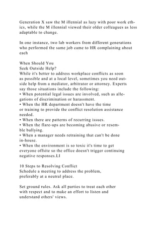 Generation X saw the M illennial as lazy with poor work eth-
ics, while the M illennial viewed their older colleagues as less
adaptable to change.
In one instance, two lab workers from different generations
who performed the same job came to HR complaining about
each
When Should You
Seek Outside Help?
While it's better to address workplace conflicts as soon
as possible and at a local level, sometimes you need out-
side help from a mediator, arbitrator or attorney. Experts
say those situations include the following:
• When potential legal issues are involved, such as alle­
gations of discrimination or harassment.
• When the HR department doesn't have the time
or training to provide the conflict resolution assistance
needed.
• When there are patterns of recurring issues.
• When the flare-ups are becoming abusive or resem-
ble bullying.
• When a manager needs retraining that can't be done
in-house.
• When the environment is so toxic it's time to get
everyone offsite so the office doesn't trigger continuing
negative responses.LI
10 Steps to Resolving Conflict
Schedule a meeting to address the problem,
preferably at a neutral place.
Set ground rules. Ask all parties to treat each other
with respect and to make an effort to listen and
understand others' views.
 