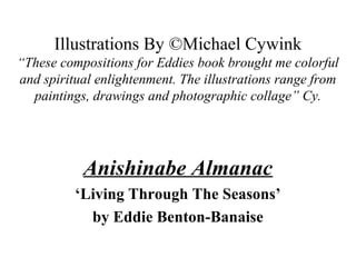 Illustrations By ©Michael Cywink
“These compositions for Eddies book brought me colorful
and spiritual enlightenment. The illustrations range from
paintings, drawings and photographic collage” Cy.
Anishinabe Almanac
‘Living Through The Seasons’
by Eddie Benton-Banaise
 