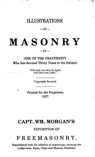 ILLUSTRATIONS
-OF-
MASONRY-BY-
ONE OF THE FRATERNITY
Who has devoted Thirty Years to the Subject.
"God said, Let there be Light,
and there was Light ."
Copyright Secured.
Printed for the Proprietor,
1827.
CAPT. WM. MORGAN'S
EXPOSITION OF
FREEMASONRY,
Republished with the addition of engravings, showing the
Lodge-room, Signs, Grips and Masonic Emblems.
 