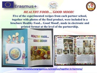 Five of the experimented recipes from each partner school,
together with photos of the final product, were included in a
brochure Healthy Food... Good Mood!, made in electronic and
printed format at the level of the partnership.
HEALTHY FOOD… GOOD MOOD!
https://scoalaluciangrigorescu.ro/erasmus/together-in-harmony/
 