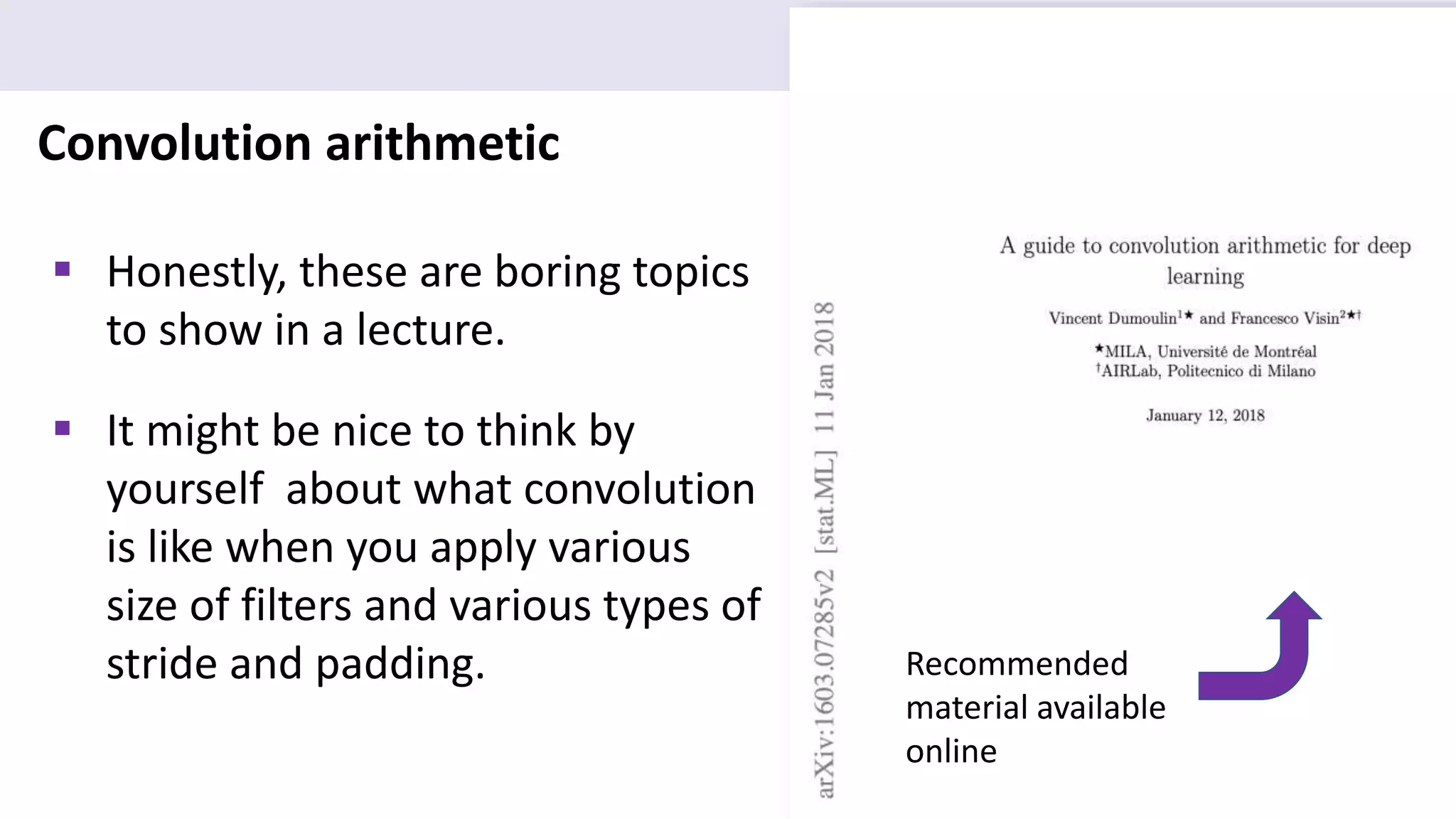Convolution arithmetic
 It might be nice to think by
yourself about what convolution
is like when you apply various
size of filters and various types of
stride and padding.
 Honestly, these are boring topics
to show in a lecture.
Recommended
material available
online
 