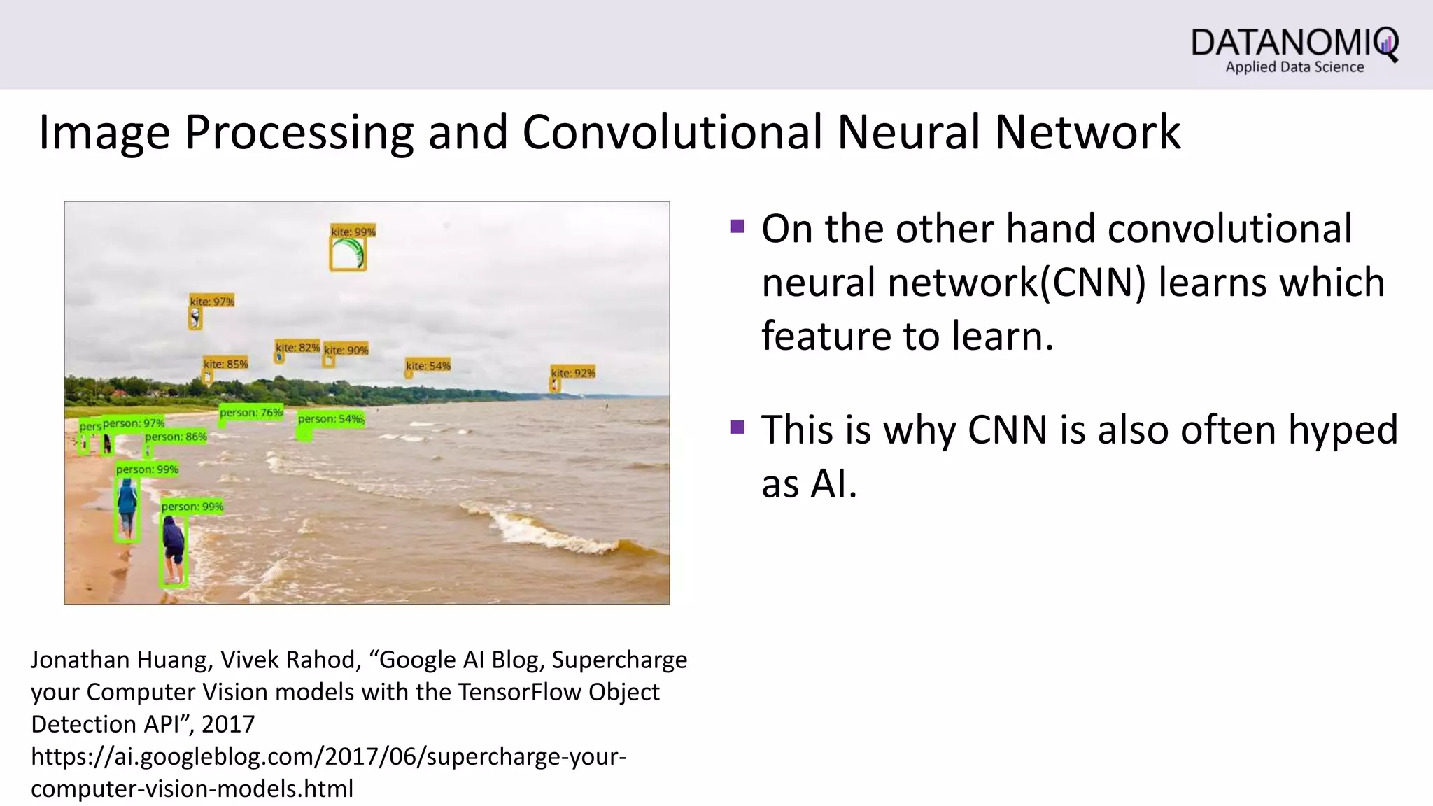  This is why CNN is also often hyped
as AI.
 On the other hand convolutional
neural network(CNN) learns which
feature to learn.
Image Processing and Convolutional Neural Network
Jonathan Huang, Vivek Rahod, “Google AI Blog, Supercharge
your Computer Vision models with the TensorFlow Object
Detection API”, 2017
https://ai.googleblog.com/2017/06/supercharge-your-
computer-vision-models.html
 