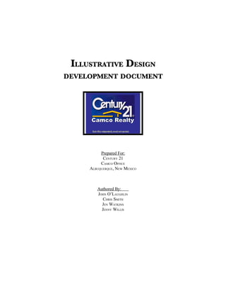 ILLUSTRATIVE DESIGN
DEVELOPMENT DOCUMENT




          Prepared For:
           CENTURY 21
          CAMCO OFFICE
     ALBUQUERQUE, NEW MEXICO



        Authored By:
        JOHN O’LAUGHLIN
          CHRIS SMITH
          JEN WATKINS
          JENNY WILLIS
 