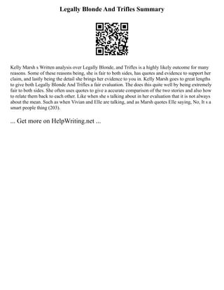 Legally Blonde And Trifles Summary
Kelly Marsh s Written analysis over Legally Blonde, and Trifles is a highly likely outcome for many
reasons. Some of these reasons being, she is fair to both sides, has quotes and evidence to support her
claim, and lastly being the detail she brings her evidence to you in. Kelly Marsh goes to great lengths
to give both Legally Blonde And Trifles a fair evaluation. The does this quite well by being extremely
fair to both sides. She often uses quotes to give a accurate comparison of the two stories and also how
to relate them back to each other. Like when she s talking about in her evaluation that it is not always
about the mean. Such as when Vivian and Elle are talking, and as Marsh quotes Elle saying, No, It s a
smart people thing (203).
... Get more on HelpWriting.net ...
 