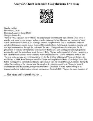Analysis Of Kurt Vonnegut s Slaughterhouse Five Essay
Natalie Lubben
December 5, 2016
Rhetorical Analysis Essay Draft
Slaughterhouse five
War is a virus, a plagues our world and has experienced since the early ages of time. Once a war is
cured a new strain begins stronger and more unforgiving as the last. Humans are creatures of habit
which continue the violence. Kurt Vonnegut s novel, slaughterhouse five, is a deliberate and well
developed statement against war as expressed through the tone, rhetoric, and characters, making anti
war a prominent theme through the entirety of the novel. Slaughterhouse five advocates for the
prevention of war and all the terrible consequences that follow. Kurt Vonnegut s seemingly parallel
relationship with the main character of the novel, Billy Pilgrim, and the parallels of other characters to
real life individual paints a more vivid and real wickedness to war. All this happened, more or less.
The war parts, anyway, are pretty much true (1). In the first line of the novel Vonnegut declares his
credibility. In 1944, Kurt Vonnegut served in Europe and fought in the Battle of the Bulge. After this
battle, Vonnegut was captured and became a prisoner of war. He was in Dresden, Germany, during the
Allied firebombing of the city and saw the complete devastation caused by it. Vonnegut himself
escaped harm only because he, along with other POWs (prisoners of war), were working in an
underground meat locker making vitamin supplements. Similarly Billy Pilgrim, the main character of
... Get more on HelpWriting.net ...
 