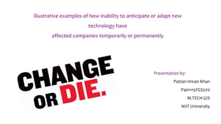 Illustrative examples of how inability to anticipate or adapt new
technology have
affected companies temporarily or permanently
Presentation by:
Pattan Imran Khan
P401115FGS270
M.TECH GIS
NIIT University
 