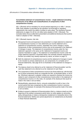 Appendix II – Alternative presentation of primary statements

(All amounts in C thousands unless otherwise stated)




         Consolidated statement of comprehensive income – single statement (including
         disclosures of tax eﬀects and reclassiﬁcations of components of other
         comprehensive income)

         IAS 1 (Revised) will be mandatory for annual periods beginning on or after 1 January
         2009. Early adoption is permitted by the standard, but local legal or regulatory
         requirements may restrict the ability of entities to early adopt. The illustrative ﬁnancial
         statements on pages 6 to 82 do not reﬂect early adoption of IAS 1 (Revised). The
         examples below show an alternative presentation and additional disclosures that could be
         made on adoption of IAS 1 (Revised).

         IAS 1 (Revised) requires, inter alia:
         &   Recognised income and expenses to be presented in a single statement (a statement
             of comprehensive income) or in two statements (an income statement and a
             statement of comprehensive income), separately from owner changes in equity.
             Components of other comprehensive income may not be presented in the statement
             of changes in equity. The statement of comprehensive income under the ‘two-
             statement’ approach is the same as the ‘statement of recognised income and
             expense’ illustrated on page 4. The statement of comprehensive income under the
             single statement approach is illustrated below; this example presents expenses by
             function but entities may classify expenses by nature, as shown on page 72.
         &   Both the statement of comprehensive income and the statement of changes in equity
             to be included as primary statements (ie, are components of a complete set of
             ﬁnancial statements). See page 92 for an illustration of the statement of changes in
             equity.
         &   The balance sheet to be referred to as the ‘statement of ﬁnancial position’ and the
             cash ﬂow statement to be referred to as the ‘statement of cash ﬂows’.
         &   The components of other comprehensive income to be shown before tax, with the total
             tax on those components shown as a separate line item, as illustrated below, or net of
             tax. Whichever approach is adopted, entities are required to disclose the income tax
             related to each component of other comprehensive income either in the statement of
             comprehensive income or in the notes. An example of the disclosure that would be
             made in the notes is set out below.
         &   Reclassiﬁcation adjustments (that is, amounts reclassiﬁed to proﬁt or loss in the
             current period that were recognised as other comprehensive income in previous
             periods) to be disclosed. An example of the disclosure that would be made in the notes
             is set out below.
         &   Entities to present a statement of ﬁnancial position (that is, a balance sheet) as at the
             beginning of the earliest comparative period when an entity applies an accounting
             policy retrospectively or makes a retrospective restatement or reclassiﬁes items in the
             ﬁnancial statements. Neither prior period adjustments nor restatements are illustrated
             in these ﬁnancial statements.




                                                                    PricewaterhouseCoopers       103
 