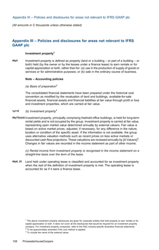 Appendix III – Policies and disclosures for areas not relevant to IFRS GAAP plc

(All amounts in C thousands unless otherwise stated)




Appendix III – Policies and disclosures for areas not relevant to IFRS
GAAP plc

            Investment property1

40p5        Investment property is deﬁned as property (land or a building – or part of a building – or
            both) held (by the owner or by the lessee under a ﬁnance lease) to earn rentals or for
            capital appreciation or both, rather than for: (a) use in the production of supply of goods or
            services or for administrative purposes; or (b) sale in the ordinary course of business.

            Note – Accounting policies

            (a) Basis of preparation2

            The consolidated ﬁnancial statements have been prepared under the historical cost
            convention as modiﬁed by the revaluation of land and buildings, available-for-sale
            ﬁnancial assets, ﬁnancial assets and ﬁnancial liabilities at fair value through proﬁt or loss
            and investment properties, which are carried at fair value.

1p110       (b) Investment property2

40p75(a)(d) Investment   property, principally comprising freehold oﬃce buildings, is held for long-term
            rental yields and is not occupied by the group. Investment property is carried at fair value,
            representing open market value determined annually by external valuers. Fair value is
            based on active market prices, adjusted, if necessary, for any diﬀerence in the nature,
            location or condition of the speciﬁc asset. If the information is not available, the group
            uses alternative valuation methods such as recent prices on less active markets or
            discounted cash ﬂow projections. These valuations are reviewed annually by [A Valuers]3.
            Changes in fair values are recorded in the income statement as part of other income.

            (c) Rental income from investment property is recognised in the income statement on a
            straight-line basis over the term of the lease.

40p6, 25    Land held under operating lease is classiﬁed and accounted for as investment property
            when the rest of the deﬁnition of investment property is met. The operating lease is
            accounted for as if it were a ﬁnance lease.




            1
              The above investment property disclosures are given for corporate entities that hold property to earn rentals or for
            capital appreciation or both. It does not cover all the disclosures that would be required for an investment property
            company. For investment property companies, refer to the PwC industry-speciﬁc illustrative ﬁnancial statements.
            2
              To be approximately amended if the cost method is applied.
            3
              To include the name of the external valuer.



108        PricewaterhouseCoopers
 