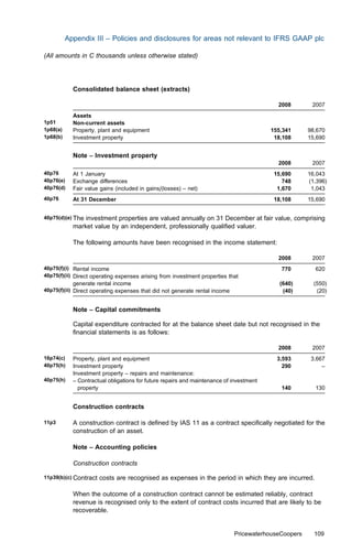 Appendix III – Policies and disclosures for areas not relevant to IFRS GAAP plc

(All amounts in C thousands unless otherwise stated)




            Consolidated balance sheet (extracts)

                                                                                           2008        2007
            Assets
1p51        Non-current assets
1p68(a)     Property, plant and equipment                                                155,341      98,670
1p68(b)     Investment property                                                           18,108      15,690


            Note – Investment property
                                                                                           2008        2007
40p76       At 1 January                                                                  15,690      16,043
40p76(e)    Exchange diﬀerences                                                              748      (1,396)
40p76(d)    Fair value gains (included in gains/(losses) – net)                            1,670       1,043
40p76       At 31 December                                                                18,108      15,690


40p75(d)(e) The investment properties are valued annually on 31 December at fair value, comprising
            market value by an independent, professionally qualiﬁed valuer.

            The following amounts have been recognised in the income statement:

                                                                                           2008        2007
40p75(f)(i) Rental income                                                                   770         620
40p75(f)(ii) Direct operating expenses arising from investment properties that
            generate rental income                                                          (640)       (550)
40p75(f)(ii) Direct operating expenses that did not generate rental income                   (40)        (20)


            Note – Capital commitments

            Capital expenditure contracted for at the balance sheet date but not recognised in the
            ﬁnancial statements is as follows:

                                                                                           2008        2007
16p74(c)    Property, plant and equipment                                                  3,593       3,667
40p75(h)    Investment property                                                              290           –
            Investment property – repairs and maintenance:
40p75(h)    – Contractual obligations for future repairs and maintenance of investment
              property                                                                      140         130


            Construction contracts

11p3        A construction contract is deﬁned by IAS 11 as a contract speciﬁcally negotiated for the
            construction of an asset.

            Note – Accounting policies

            Construction contracts

11p39(b)(c) Contract   costs are recognised as expenses in the period in which they are incurred.

            When the outcome of a construction contract cannot be estimated reliably, contract
            revenue is recognised only to the extent of contract costs incurred that are likely to be
            recoverable.


                                                                             PricewaterhouseCoopers     109
 