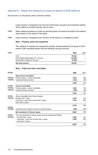 Appendix III – Policies and disclosures for areas not relevant to IFRS GAAP plc

(All amounts in C thousands unless otherwise stated)




            Lease income is recognised over the term of the lease using the net investment method,
            which reﬂects a constant periodic rate of return.

17p49       When assets are leased out under an operating lease, the asset is included in the balance
            sheet based on the nature of the asset.

17p50       Lease income is recognised over the term of the lease on a straight-line basis.

            Note – Property, plant and equipment

            The category of vehicles and equipment includes vehicles leased by the group to third
            parties under operating leases with the following carrying amounts:

17p57                                                                               2008        2007
            Cost                                                                   70,234           –
            Accumulated depreciation at 1 January                                 (14,818)          –
            Depreciation charge for the year                                       (5,058)          –
            Net book amount                                                       50,358            –


            Note – Trade and other receivables

1p75(b)                                                                             2008        2007
            Non-current receivables
17p47(a)    Finance leases – gross receivables                                      1,810        630
17p47(b)    Unearned ﬁnance income                                                   (222)       (98)
                                                                                    1,588        532
1p75(b)     Current receivables
17p47(a)    Finance leases – gross receivables                                      1,336        316
17p47(b)    Unearned ﬁnance income                                                   (300)       (98)
                                                                                    1,036        218
1p75(a)     Gross receivables from ﬁnance leases:
17p47(a)    No later than 1 year                                                    1,336        316
            Later than 1 year and no later than 5 years                             1,810        630
            Later than 5 years                                                          –          –
                                                                                    3,146        946
1p75(b),
17p47(b)    Unearned future ﬁnance income on ﬁnance leases                           (522)       (196)
            Net investment in ﬁnance leases                                         2,624        750
1p75(a)     The net investment in ﬁnance leases may be analysed as follows:
17p47(a)    – No later than 1 year                                                  1,036        218
            – Later than 1 year and no later than 5 years                           1,588        532
            – Later than 5 years                                                        –          –
                                                                                    2,624        750




112        PricewaterhouseCoopers
 