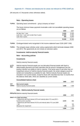 Appendix III – Policies and disclosures for areas not relevant to IFRS GAAP plc

(All amounts in C thousands unless otherwise stated)




            Note – Operating leases

17p56(a)    Operating lease commitments – group company as lessor

            The future minimum lease payments receivable under non-cancellable operating leases
            are as follows:
                                                                                         2008        2007
            No later than 1 year                                                        12,920      12,920
            Later than 1 year and no later than 5 years                                 41,800      41,800
            Later than 5 years                                                             840      10,840
                                                                                        55,560      65,560


17p56(b)    Contingent-based rents recognised in the income statement were C235 (2007: C40).

17p56(c)    The company lease vehicles under various agreements which terminate between 2008
            and 2013. The agreements do not include an extension option.

            Investments: held-to-maturity ﬁnancial assets

            Note – Accounting policies

            Investments

            Held-to-maturity ﬁnancial assets

1p110,      Held-to-maturity ﬁnancial assets are non-derivative ﬁnancial assets with ﬁxed or
39p9        determinable payments and ﬁxed maturities that the group’s management has the
            positive intention and ability to hold to maturity. If the group were to sell other than an
            insigniﬁcant amount of held-to-maturity ﬁnancial assets, the whole category would be
            tainted and reclassiﬁed as available for sale. Held-to-maturity ﬁnancial assets are
            included in non-current assets, except for those with maturities less than 12 months from
            the balance sheet date, which are classiﬁed as current assets.

            Consolidated balance sheet
                                                                                         2008        2007
1p51        Non-current assets
1p68(d)     Held-to-maturity ﬁnancial assets                                             3,999       1,099


            Note – Held-to-maturity ﬁnancial assets

IFRS7p27(b) Held-to-maturity   ﬁnancial assets
                                                                                         2008        2007
39AG71-73 Listed securities:
            – Debentures with ﬁxed interest of 5% and maturity date of 15 June 2012 –
            Currency-zone countries                                                      4,018        984
            – Debentures with ﬁxed interest of 5.5% and maturity date of 15 June 2009
            – US                                                                             –        160
            Allowance for impairment                                                       (19)       (45)
                                                                                         3,999       1,099




                                                                           PricewaterhouseCoopers     113
 