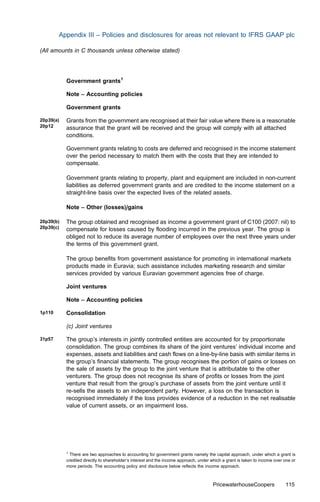 Appendix III – Policies and disclosures for areas not relevant to IFRS GAAP plc

(All amounts in C thousands unless otherwise stated)




           Government grants1

           Note – Accounting policies

           Government grants

20p39(a)   Grants from the government are recognised at their fair value where there is a reasonable
20p12      assurance that the grant will be received and the group will comply with all attached
           conditions.

           Government grants relating to costs are deferred and recognised in the income statement
           over the period necessary to match them with the costs that they are intended to
           compensate.

           Government grants relating to property, plant and equipment are included in non-current
           liabilities as deferred government grants and are credited to the income statement on a
           straight-line basis over the expected lives of the related assets.

           Note – Other (losses)/gains

20p39(b)   The group obtained and recognised as income a government grant of C100 (2007: nil) to
20p39(c)   compensate for losses caused by ﬂooding incurred in the previous year. The group is
           obliged not to reduce its average number of employees over the next three years under
           the terms of this government grant.

           The group beneﬁts from government assistance for promoting in international markets
           products made in Euravia; such assistance includes marketing research and similar
           services provided by various Euravian government agencies free of charge.

           Joint ventures

           Note – Accounting policies

1p110      Consolidation

           (c) Joint ventures

31p57      The group’s interests in jointly controlled entities are accounted for by proportionate
           consolidation. The group combines its share of the joint ventures’ individual income and
           expenses, assets and liabilities and cash ﬂows on a line-by-line basis with similar items in
           the group’s ﬁnancial statements. The group recognises the portion of gains or losses on
           the sale of assets by the group to the joint venture that is attributable to the other
           venturers. The group does not recognise its share of proﬁts or losses from the joint
           venture that result from the group’s purchase of assets from the joint venture until it
           re-sells the assets to an independent party. However, a loss on the transaction is
           recognised immediately if the loss provides evidence of a reduction in the net realisable
           value of current assets, or an impairment loss.




           1
             There are two approaches to accounting for government grants namely the capital approach, under which a grant is
           credited directly to shareholder’s interest and the income approach, under which a grant is taken to income over one or
           more periods. The accounting policy and disclosure below reﬂects the income approach.



                                                                                       PricewaterhouseCoopers               115
 