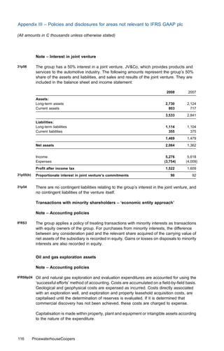 Appendix III – Policies and disclosures for areas not relevant to IFRS GAAP plc

(All amounts in C thousands unless otherwise stated)




            Note – Interest in joint venture

31p56       The group has a 50% interest in a joint venture, JV&Co, which provides products and
            services to the automotive industry. The following amounts represent the group’s 50%
            share of the assets and liabilities, and sales and results of the joint venture. They are
            included in the balance sheet and income statement:

                                                                                        2008         2007
            Assets:
            Long-term assets                                                            2,730       2,124
            Current assets                                                                803         717
                                                                                        3,533       2,841
            Liabilities:
            Long-term liabilities                                                       1,114       1,104
            Current liabilities                                                           355         375
                                                                                        1,469       1,479
            Net assets                                                                  2,064       1,362


            Income                                                                      5,276        5,618
            Expenses                                                                   (3,754)      (4,009)
            Proﬁt after income tax                                                      1,522       1,609
31p55(b)    Proportionate interest in joint venture’s commitments                          90          92


31p54       There are no contingent liabilities relating to the group’s interest in the joint venture, and
            no contingent liabilities of the venture itself.

            Transactions with minority shareholders – ‘economic entity approach’

            Note – Accounting policies

IFRS3       The group applies a policy of treating transactions with minority interests as transactions
            with equity owners of the group. For purchases from minority interests, the diﬀerence
            between any consideration paid and the relevant share acquired of the carrying value of
            net assets of the subsidiary is recorded in equity. Gains or losses on disposals to minority
            interests are also recorded in equity.


            Oil and gas exploration assets

            Note – Accounting policies

IFRS6p24    Oil and natural gas exploration and evaluation expenditures are accounted for using the
            ‘successful eﬀorts’ method of accounting. Costs are accumulated on a ﬁeld-by-ﬁeld basis.
            Geological and geophysical costs are expensed as incurred. Costs directly associated
            with an exploration well, and exploration and property leasehold acquisition costs, are
            capitalised until the determination of reserves is evaluated. If it is determined that
            commercial discovery has not been achieved, these costs are charged to expense.

            Capitalisation is made within property, plant and equipment or intangible assets according
            to the nature of the expenditure.



116        PricewaterhouseCoopers
 