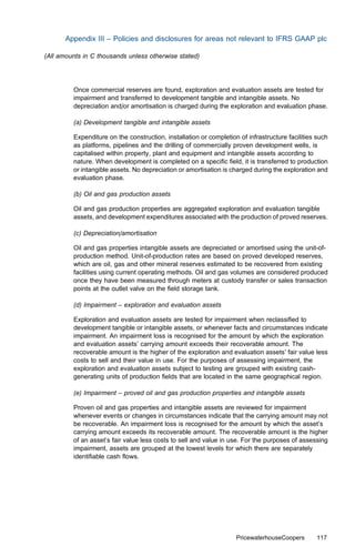 Appendix III – Policies and disclosures for areas not relevant to IFRS GAAP plc

(All amounts in C thousands unless otherwise stated)




         Once commercial reserves are found, exploration and evaluation assets are tested for
         impairment and transferred to development tangible and intangible assets. No
         depreciation and/or amortisation is charged during the exploration and evaluation phase.

         (a) Development tangible and intangible assets

         Expenditure on the construction, installation or completion of infrastructure facilities such
         as platforms, pipelines and the drilling of commercially proven development wells, is
         capitalised within property, plant and equipment and intangible assets according to
         nature. When development is completed on a speciﬁc ﬁeld, it is transferred to production
         or intangible assets. No depreciation or amortisation is charged during the exploration and
         evaluation phase.

         (b) Oil and gas production assets

         Oil and gas production properties are aggregated exploration and evaluation tangible
         assets, and development expenditures associated with the production of proved reserves.

         (c) Depreciation/amortisation

         Oil and gas properties intangible assets are depreciated or amortised using the unit-of-
         production method. Unit-of-production rates are based on proved developed reserves,
         which are oil, gas and other mineral reserves estimated to be recovered from existing
         facilities using current operating methods. Oil and gas volumes are considered produced
         once they have been measured through meters at custody transfer or sales transaction
         points at the outlet valve on the ﬁeld storage tank.

         (d) Impairment – exploration and evaluation assets

         Exploration and evaluation assets are tested for impairment when reclassiﬁed to
         development tangible or intangible assets, or whenever facts and circumstances indicate
         impairment. An impairment loss is recognised for the amount by which the exploration
         and evaluation assets’ carrying amount exceeds their recoverable amount. The
         recoverable amount is the higher of the exploration and evaluation assets’ fair value less
         costs to sell and their value in use. For the purposes of assessing impairment, the
         exploration and evaluation assets subject to testing are grouped with existing cash-
         generating units of production ﬁelds that are located in the same geographical region.

         (e) Impairment – proved oil and gas production properties and intangible assets

         Proven oil and gas properties and intangible assets are reviewed for impairment
         whenever events or changes in circumstances indicate that the carrying amount may not
         be recoverable. An impairment loss is recognised for the amount by which the asset’s
         carrying amount exceeds its recoverable amount. The recoverable amount is the higher
         of an asset’s fair value less costs to sell and value in use. For the purposes of assessing
         impairment, assets are grouped at the lowest levels for which there are separately
         identiﬁable cash ﬂows.




                                                                    PricewaterhouseCoopers       117
 