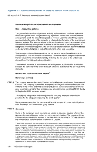 Appendix III – Policies and disclosures for areas not relevant to IFRS GAAP plc

(All amounts in C thousands unless otherwise stated)




           Revenue recognition: multiple-element arrangements

           Note – Accounting policies

           The group oﬀers certain arrangements whereby a customer can purchase a personal
           computer together with a two-year servicing agreement. When such multiple-element
           arrangements exist, the amount recognised as revenue upon the sale of the personal
           computer is the fair value of the computer in relation to the fair value of the arrangement
           taken as a whole. The revenue relating to the service element, which represents the fair
           value of the servicing arrangement in relation to the fair value of the arrangement, is
           recognised over the service period. The fair values of each element are determined based
           on the current market price of each of the elements when sold separately.

           Where the group is unable to determine the fair value of each of the elements in an
           arrangement, it uses the residual value method. Under this method, the group determines
           the fair value of the delivered element by deducting the fair value of the undelivered
           element from the total contract consideration.

           To the extent that there is a discount on the arrangement, such discount is allocated
           between the elements of the contract in such a manner as to reﬂect the fair value of the
           elements.

           Defaults and breaches of loans payable1

           Borrowings (extract)

IFRS7p18   The company was overdue paying interests on bank borrowings with a carrying amount of
           C10,000. The company experienced a temporary shortage of currencies because cash
           outﬂows in the second and third quarters for business expansions in certain Currency-
           zone countries were higher than anticipated. As a result, interest payables of C700 due by
           30 September 2009 remained unpaid.

           The company has paid all outstanding amounts (including additional interests and
           penalties for the late payment) during the fourth quarter.

           Management expects that the company will be able to meet all contractual obligations
           from borrowings on a timely basis going forward.

IFRS7p19   Covenants

           Some of the company’s credit contracts are subject to covenant clauses, whereby the
           company is required to meet certain key performance indicators. The company did not
           fulﬁl the debt/equity ratio as required in the contract for a credit line of C30,000, of which
           the company has currently drawn an amount of C15,000.
           1
             These events or conditions may cast signiﬁcant doubt about company’s ability to continue as a going concern. When
           events or conditions have been identiﬁed that may cast signiﬁcant doubt on a company’s ability to continue as a going
           concern, the auditor should: 1) Review management’s plans for future actions based on its going concern assessment;
           2) Gather suﬃcient appropriate audit evidence to conﬁrm or dispel whether or not a material uncertainty exists through
           carrying out audit procedures considered necessary, including considering the eﬀect of any plans of management and
           other mitigating factors; 3) Seek written representations from management regarding its plans for future action. If a
           material uncertainty related to events or conditions that may cast signiﬁcant doubt on a company’s ability to continue as
           a going concern exists, disclosure is required in the auditor’s report. ISA 570, ‘Going concern’, establishes standards
           and provides guidance on the auditor’s responsibility in the audit of ﬁnancial statements with respect to the going
           concern assumption used in the preparation of the ﬁnancial statements, including considering management’s
           assessment of the entity’s ability to continue as a going concern.



120    PricewaterhouseCoopers
 