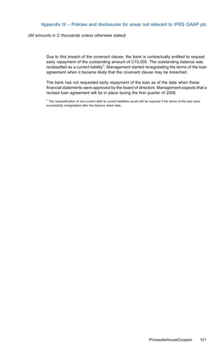 Appendix III – Policies and disclosures for areas not relevant to IFRS GAAP plc

(All amounts in C thousands unless otherwise stated)




         Due to this breach of the covenant clause, the bank is contractually entitled to request
         early repayment of the outstanding amount of C15,000. The outstanding balance was
         reclassiﬁed as a current liability1. Management started renegotiating the terms of the loan
         agreement when it became likely that the covenant clause may be breached.

         The bank has not requested early repayment of the loan as of the date when these
         ﬁnancial statements were approved by the board of directors. Management expects that a
         revised loan agreement will be in place during the ﬁrst quarter of 2008.
         1
           The reclassiﬁcation of non-current debt to current liabilities would still be required if the terms of the loan were
         successfully renegotiated after the balance sheet date.




                                                                                       PricewaterhouseCoopers                 121
 