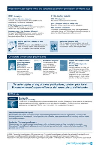 PricewaterhouseCoopers’ IFRS and corporate governance publications and tools 2008


 IFRS surveys                                                                         IFRS market issues
 Presentation of income measures                                                      IFRS 7: Ready or not
 Trends in use and presentation of non-GAAP income                                    Key issues and disclosure requirements.
 measures in IFRS financial statements.
                                                                                      IFRS 7: Potential impact of market risks
 IFRS: The European investors’ view                                                   Examples of how market risks can be calculated.
 Impact of IFRS reporting on fund managers’ perceptions
                                                                                      IFRS transition case studies
 of value and their investment decisions.
                                                                                      Companies in several industries share their experiences in
 Business review – has it made a difference?                                          making the change to IFRS. Orders for these flyers should be
 Survey of the FTSE 350 companies’ narrative reporting                                placed at global.ifrs.publications@uk.pwc.com
 practices. Relevant globally to companies seeking to
 benchmark against large UK companies.


                               IFRS for SMEs – Is it relevant for your                              Making the change to IFRS
                               business?                                                            This 12-page brochure provides a high-level
                               It outlines why some unlisted SMEs have already                      overview of the key issues that companies need
                               made the change to IFRS and illustrates what                         to consider in making the change to IFRS.
                               might be involved in a conversion process.




 Corporate governance publications
                               Audit Committees –                       World Watch magazine                       Building the European Capital
                               Good Practices for                       Global magazine with                       Market –
                               Meeting Market                           news and opinion                           A review of developments –
                               Expectations                             articles on the latest                     January 2007
                               Provides PwC views on                    developments and                           This fourth edition includes the
                               good practice and                        trends in governance,                      key EU developments on IFRS,
                               summarises audit                         financial reporting,                       the Prospectus and Transparency
                               committee requirements                   broader reporting and                      Directives, and corporate
                               in over 40 countries.                    assurance.                                 governance. It also summarises
                                                                                                                   the Commission’s single market
                                                                                                                   priorities for the next five years.



               To order copies of any of these publications, contact your local
              PricewaterhouseCoopers office or visit www.cch.co.uk/ifrsbooks

  IFRS tools
COMPERIO                   ®     Comperio
  Your Path to Knowledge         Your path to knowledge
                                 Online library of financial reporting and assurance literature. Provides the full text of IASB literature as well as ISAs,
                                 International Auditing Practice Statements and IPSAS. Also contains PwC’s IFRS and corporate governance
                                 publications, and Applying IFRS. For more information, visit www.pwc.com/comperio




   About PricewaterhouseCoopers
   PricewaterhouseCoopers (www.pwc.com) is the world’s largest professional services organisation. Drawing on the
   knowledge and skills of more than 146,000 people in 150 countries, we build relationships by providing services based
   on quality and integrity.

   Contacting PricewaterhouseCoopers
   Please contact your local PricewaterhouseCoopers office to discuss how we can help you make the change to
   International Financial Reporting Standards or with technical queries. See inside front cover for further details of IFRS
   products and services.



© 2008 PricewaterhouseCoopers. All rights reserved. PricewaterhouseCoopers refers to the network of member firms of
PricewaterhouseCoopers International Limited, each of which is a separate and independent legal entity.
PricewaterhouseCoopers accepts no liability or responsibility to the contents of this publication or any reliance placed on it.
 