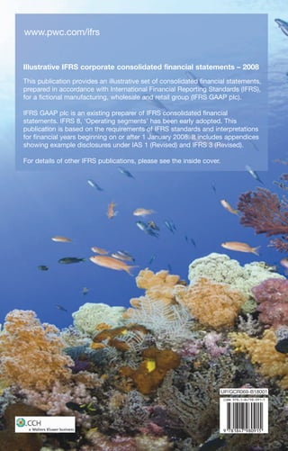 www.pwc.com/ifrs


Illustrative IFRS corporate consolidated financial statements – 2008
This publication provides an illustrative set of consolidated financial statements,
prepared in accordance with International Financial Reporting Standards (IFRS),
for a fictional manufacturing, wholesale and retail group (IFRS GAAP plc).

IFRS GAAP plc is an existing preparer of IFRS consolidated financial
statements. IFRS 8, ‘Operating segments’ has been early adopted. This
publication is based on the requirements of IFRS standards and interpretations
for financial years beginning on or after 1 January 2008. It includes appendices
showing example disclosures under IAS 1 (Revised) and IFRS 3 (Revised).

For details of other IFRS publications, please see the inside cover.




                                                                       UP/GCR069-B18001
 