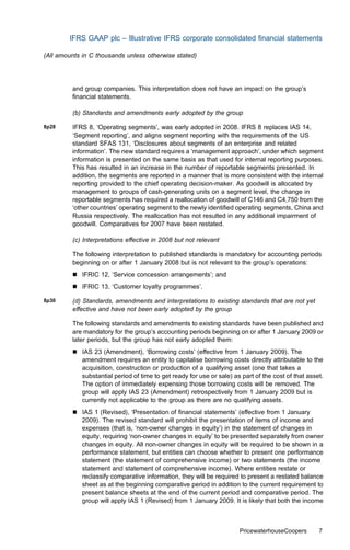 IFRS GAAP plc – Illustrative IFRS corporate consolidated ﬁnancial statements

(All amounts in C thousands unless otherwise stated)




         and group companies. This interpretation does not have an impact on the group’s
         ﬁnancial statements.

         (b) Standards and amendments early adopted by the group

8p28     IFRS 8, ‘Operating segments’, was early adopted in 2008. IFRS 8 replaces IAS 14,
         ‘Segment reporting’, and aligns segment reporting with the requirements of the US
         standard SFAS 131, ‘Disclosures about segments of an enterprise and related
         information’. The new standard requires a ‘management approach’, under which segment
         information is presented on the same basis as that used for internal reporting purposes.
         This has resulted in an increase in the number of reportable segments presented. In
         addition, the segments are reported in a manner that is more consistent with the internal
         reporting provided to the chief operating decision-maker. As goodwill is allocated by
         management to groups of cash-generating units on a segment level, the change in
         reportable segments has required a reallocation of goodwill of C146 and C4,750 from the
         ‘other countries’ operating segment to the newly identiﬁed operating segments, China and
         Russia respectively. The reallocation has not resulted in any additional impairment of
         goodwill. Comparatives for 2007 have been restated.

         (c) Interpretations eﬀective in 2008 but not relevant

         The following interpretation to published standards is mandatory for accounting periods
         beginning on or after 1 January 2008 but is not relevant to the group’s operations:
         &   IFRIC 12, ‘Service concession arrangements’; and
         &   IFRIC 13, ‘Customer loyalty programmes’.

8p30     (d) Standards, amendments and interpretations to existing standards that are not yet
         eﬀective and have not been early adopted by the group

         The following standards and amendments to existing standards have been published and
         are mandatory for the group’s accounting periods beginning on or after 1 January 2009 or
         later periods, but the group has not early adopted them:
         &   IAS 23 (Amendment), ‘Borrowing costs’ (eﬀective from 1 January 2009). The
             amendment requires an entity to capitalise borrowing costs directly attributable to the
             acquisition, construction or production of a qualifying asset (one that takes a
             substantial period of time to get ready for use or sale) as part of the cost of that asset.
             The option of immediately expensing those borrowing costs will be removed. The
             group will apply IAS 23 (Amendment) retrospectively from 1 January 2009 but is
             currently not applicable to the group as there are no qualifying assets.
         &   IAS 1 (Revised), ‘Presentation of ﬁnancial statements’ (eﬀective from 1 January
             2009). The revised standard will prohibit the presentation of items of income and
             expenses (that is, ‘non-owner changes in equity’) in the statement of changes in
             equity, requiring ‘non-owner changes in equity’ to be presented separately from owner
             changes in equity. All non-owner changes in equity will be required to be shown in a
             performance statement, but entities can choose whether to present one performance
             statement (the statement of comprehensive income) or two statements (the income
             statement and statement of comprehensive income). Where entities restate or
             reclassify comparative information, they will be required to present a restated balance
             sheet as at the beginning comparative period in addition to the current requirement to
             present balance sheets at the end of the current period and comparative period. The
             group will apply IAS 1 (Revised) from 1 January 2009. It is likely that both the income



                                                                        PricewaterhouseCoopers        7
 