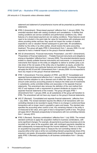 IFRS GAAP plc – Illustrative IFRS corporate consolidated ﬁnancial statements

(All amounts in C thousands unless otherwise stated)




             statement and statement of comprehensive income will be presented as performance
             statements.
         &   IFRS 2 (Amendment), ‘Share-based payment’ (eﬀective from 1 January 2009). The
             amended standard deals with vesting conditions and cancellations. It clariﬁes that
             vesting conditions are service conditions and performance conditions only. Other
             features of a share-based payment are not vesting conditions. These features would
             need to be included in the grant date fair value for transactions with employees and
             others providing similar services; they would not impact the number of awards
             expected to vest or valuation thereof subsequent to grant date. All cancellations,
             whether by the entity or by other parties, should receive the same accounting
             treatment. The group will apply IFRS 2 (Amendment) from 1 January 2009. It is not
             expected to have a material impact on the group’s ﬁnancial statements.
         &   IAS 32 (Amendment), ‘Financial instruments: Presentation’, and IAS 1 (Amendment),
             ‘Presentation of ﬁnancial statements’ – ‘Puttable ﬁnancial instruments and obligations
             arising on liquidation’ (eﬀective from 1 January 2009). The amended standards require
             entities to classify puttable ﬁnancial instruments and instruments, or components of
             instruments that impose on the entity an obligation to deliver to another party a pro
             rata share of the net assets of the entity only on liquidation as equity, provided the
             ﬁnancial instruments have particular features and meet speciﬁc conditions. The group
             will apply the IAS 32 and IAS 1(Amendment) from 1 January 2009. It is not expected to
             have any impact on the group’s ﬁnancial statements.
         &   IFRS 1 (Amendment) ‘First time adoption of IFRS’, and IAS 27 ‘Consolidated and
             separate ﬁnancial statements’(eﬀective from 1 January 2009). The amended standard
             allows ﬁrst-time adopters to use a deemed cost of either fair value or the carrying
             amount under previous accounting practice to measure the initial cost of investments
             in subsidiaries, jointly controlled entities and associates in the separate ﬁnancial
             statements. The amendment also removes the deﬁnition of the cost method from
             IAS 27 and replaces it with a requirement to present dividends as income in the
             separate ﬁnancial statements of the investor. The group will apply IFRS 1
             (Amendment) from 1 January 2009, as all subsidiaries of the group will transition to
             IFRS. The amendment will not have any impact on the group’s ﬁnancial statements.
         &   IAS 27 (Revised), ‘Consolidated and separate ﬁnancial statements’, (eﬀective from
             1 July 2009). The revised standard requires the eﬀects of all transactions with non-
             controlling interests to be recorded in equity if there is no change in control and these
             transactions will no longer result in goodwill or gains and losses. The standard also
             speciﬁes the accounting when control is lost. Any remaining interest in the entity is
             re-measured to fair value, and a gain or loss is recognised in proﬁt or loss. The group
             will apply IAS 27 (Revised) prospectively to transactions with non-controlling interests
             from 1 January 2010.
         &   IFRS 3 (Revised), ‘Business combinations’ (eﬀective from 1 July 2009). The revised
             standard continues to apply the acquisition method to business combinations, with
             some signiﬁcant changes. For example, all payments to purchase a business are to be
             recorded at fair value at the acquisition date, with contingent payments classiﬁed as
             debt subsequently re-measured through the income statement. There is a choice on
             an acquisition-by-acquisition basis to measure the non-controlling interest in the
             acquiree either at fair vale or at the non-controlling interest’s proportionate share of the
             acquiree’s net assets. All acquisition-related costs should be expensed. The group will
             apply IFRS 3 (Revised) prospectively to all business combinations from 1 January
             2010.




8    PricewaterhouseCoopers
 