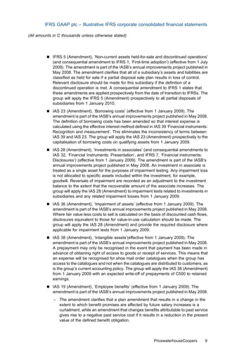 IFRS GAAP plc – Illustrative IFRS corporate consolidated ﬁnancial statements

(All amounts in C thousands unless otherwise stated)




         &   IFRS 5 (Amendment), ‘Non-current assets held-for-sale and discontinued operations’
             (and consequential amendment to IFRS 1, ‘First-time adoption’) (eﬀective from 1 July
             2009). The amendment is part of the IASB’s annual improvements project published in
             May 2008. The amendment clariﬁes that all of a subsidiary’s assets and liabilities are
             classiﬁed as held for sale if a partial disposal sale plan results in loss of control.
             Relevant disclosure should be made for this subsidiary if the deﬁnition of a
             discontinued operation is met. A consequential amendment to IFRS 1 states that
             these amendments are applied prospectively from the date of transition to IFRSs. The
             group will apply the IFRS 5 (Amendment) prospectively to all partial disposals of
             subsidiaries from 1 January 2010.
         &   IAS 23 (Amendment), ‘Borrowing costs’ (eﬀective from 1 January 2009). The
             amendment is part of the IASB’s annual improvements project published in May 2008.
             The deﬁnition of borrowing costs has been amended so that interest expense is
             calculated using the eﬀective interest method deﬁned in IAS 39 ‘Financial instruments:
             Recognition and measurement’. This eliminates the inconsistency of terms between
             IAS 39 and IAS 23. The group will apply the IAS 23 (Amendment) prospectively to the
             capitalisation of borrowing costs on qualifying assets from 1 January 2009.
         &   IAS 28 (Amendment), ‘Investments in associates’ (and consequential amendments to
             IAS 32, ‘Financial Instruments: Presentation’, and IFRS 7, ‘Financial instruments:
             Disclosures’) (eﬀective from 1 January 2009). The amendment is part of the IASB’s
             annual improvements project published in May 2008. An investment in associate is
             treated as a single asset for the purposes of impairment testing. Any impairment loss
             is not allocated to speciﬁc assets included within the investment, for example,
             goodwill. Reversals of impairment are recorded as an adjustment to the investment
             balance to the extent that the recoverable amount of the associate increases. The
             group will apply the IAS 28 (Amendment) to impairment tests related to investments in
             subsidiaries and any related impairment losses from 1 January 2009.
         &   IAS 36 (Amendment), ‘Impairment of assets’ (eﬀective from 1 January 2009). The
             amendment is part of the IASB’s annual improvements project published in May 2008.
             Where fair value less costs to sell is calculated on the basis of discounted cash ﬂows,
             disclosures equivalent to those for value-in-use calculation should be made. The
             group will apply the IAS 28 (Amendment) and provide the required disclosure where
             applicable for impairment tests from 1 January 2009.
         &   IAS 38 (Amendment), ‘Intangible assets’(eﬀective from 1 January 2009). The
             amendment is part of the IASB’s annual improvements project published in May 2008.
             A prepayment may only be recognised in the event that payment has been made in
             advance of obtaining right of access to goods or receipt of services. This means that
             an expense will be recognised for shoe mail order catalogues when the group has
             access to the catalogues and not when the catalogues are distributed to customers, as
             is the group’s current accounting policy. The group will apply the IAS 38 (Amendment)
             from 1 January 2009 with an expected write-oﬀ of prepayments of C500 to retained
             earnings.
         &   IAS 19 (Amendment), ‘Employee beneﬁts’ (eﬀective from 1 January 2009). The
             amendment is part of the IASB’s annual improvements project published in May 2008.
             – The amendment clariﬁes that a plan amendment that results in a change in the
               extent to which beneﬁt promises are aﬀected by future salary increases is a
               curtailment, while an amendment that changes beneﬁts attributable to past service
               gives rise to a negative past service cost if it results in a reduction in the present
               value of the deﬁned beneﬁt obligation.



                                                                      PricewaterhouseCoopers       9
 