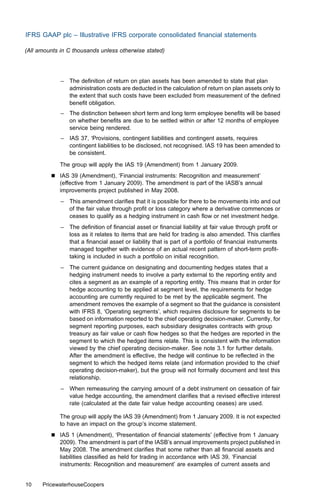IFRS GAAP plc – Illustrative IFRS corporate consolidated ﬁnancial statements

(All amounts in C thousands unless otherwise stated)




             – The deﬁnition of return on plan assets has been amended to state that plan
               administration costs are deducted in the calculation of return on plan assets only to
               the extent that such costs have been excluded from measurement of the deﬁned
               beneﬁt obligation.
             – The distinction between short term and long term employee beneﬁts will be based
               on whether beneﬁts are due to be settled within or after 12 months of employee
               service being rendered.
             – IAS 37, ‘Provisions, contingent liabilities and contingent assets, requires
               contingent liabilities to be disclosed, not recognised. IAS 19 has been amended to
               be consistent.
             The group will apply the IAS 19 (Amendment) from 1 January 2009.
         &   IAS 39 (Amendment), ‘Financial instruments: Recognition and measurement’
             (eﬀective from 1 January 2009). The amendment is part of the IASB’s annual
             improvements project published in May 2008.
             – This amendment clariﬁes that it is possible for there to be movements into and out
               of the fair value through proﬁt or loss category where a derivative commences or
               ceases to qualify as a hedging instrument in cash ﬂow or net investment hedge.
             – The deﬁnition of ﬁnancial asset or ﬁnancial liability at fair value through proﬁt or
               loss as it relates to items that are held for trading is also amended. This clariﬁes
               that a ﬁnancial asset or liability that is part of a portfolio of ﬁnancial instruments
               managed together with evidence of an actual recent pattern of short-term proﬁt-
               taking is included in such a portfolio on initial recognition.
             – The current guidance on designating and documenting hedges states that a
               hedging instrument needs to involve a party external to the reporting entity and
               cites a segment as an example of a reporting entity. This means that in order for
               hedge accounting to be applied at segment level, the requirements for hedge
               accounting are currently required to be met by the applicable segment. The
               amendment removes the example of a segment so that the guidance is consistent
               with IFRS 8, ‘Operating segments’, which requires disclosure for segments to be
               based on information reported to the chief operating decision-maker. Currently, for
               segment reporting purposes, each subsidiary designates contracts with group
               treasury as fair value or cash ﬂow hedges so that the hedges are reported in the
               segment to which the hedged items relate. This is consistent with the information
               viewed by the chief operating decision-maker. See note 3.1 for further details.
               After the amendment is eﬀective, the hedge will continue to be reﬂected in the
               segment to which the hedged items relate (and information provided to the chief
               operating decision-maker), but the group will not formally document and test this
               relationship.
             – When remeasuring the carrying amount of a debt instrument on cessation of fair
               value hedge accounting, the amendment clariﬁes that a revised eﬀective interest
               rate (calculated at the date fair value hedge accounting ceases) are used.

             The group will apply the IAS 39 (Amendment) from 1 January 2009. It is not expected
             to have an impact on the group’s income statement.
         &   IAS 1 (Amendment), ‘Presentation of ﬁnancial statements’ (eﬀective from 1 January
             2009). The amendment is part of the IASB’s annual improvements project published in
             May 2008. The amendment clariﬁes that some rather than all ﬁnancial assets and
             liabilities classiﬁed as held for trading in accordance with IAS 39, ‘Financial
             instruments: Recognition and measurement’ are examples of current assets and


10    PricewaterhouseCoopers
 