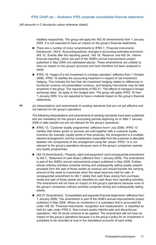 IFRS GAAP plc – Illustrative IFRS corporate consolidated ﬁnancial statements

(All amounts in C thousands unless otherwise stated)




             liabilities respectively. The group will apply the IAS 39 (Amendment) from 1 January
             2009. It is not expected to have an impact on the group’s ﬁnancial statements.
         &   There are a number of minor amendments to IFRS 7, ‘Financial instruments:
             Disclosures’, IAS 8, ‘Accounting policies, changes in accounting estimates and errors’,
             IAS 10, ‘Events after the reporting period’, IAS 18, ‘Revenue’ and IAS 34, ‘Interim
             ﬁnancial reporting’, which are part of the IASB’s annual improvements project
             published in May 2008 (not addressed above). These amendments are unlikely to
             have an impact on the group’s accounts and have therefore not been analysed in
             detail.
         &   IFRIC 16, ‘Heges of a net investment in a foreign operation’ (eﬀective from 1 October
             2008). IFRIC 16 clariﬁes the accounting treatment in respect of net investment
             hedging. This includes the fact that net investment hedging relates to diﬀerences in
             functional currency not presentation currency, and hedging instruments may be held
             anywhere in the group. The requirements of IAS 21, ‘The eﬀects of changes in foreign
             exchange rates’, do apply to the hedged item. The group will apply IFRIC 16 from
             1 January 2009. It is not expected to have a material impact on the group’s ﬁnancial
             statements.
DV       (e) Interpretations and amendments to existing standards that are not yet eﬀective and
         not relevant for the group’s operations

         The following interpretations and amendments to existing standards have been published
         and are mandatory for the group’s accounting periods beginning on or after 1 January
         2009 or later periods but are not relevant for the group’s operations:
         &   IFRIC 13, ‘Customer loyalty programmes’ (eﬀective from1 July 2008). IFRIC 13
             clariﬁes that where goods or services are sold together with a customer loyalty
             incentive (for example, loyalty points or free products), the arrangement is a multiple-
             element arrangement, and the consideration receivable from the customer is allocated
             between the components of the arrangement using fair values. IFRIC 13 is not
             relevant to the group’s operations because none of the group’s companies operate
             any loyalty programmes.
         &   IAS 16 (Amendment), ‘Property, plant and equipment’ (and consequential amendment
             to IAS 7, ‘Statement of cash ﬂows’) (eﬀective from 1 January 2009). The amendment
             is part of the IASB’s annual improvements project published in May 2008. Entities
             whose ordinary activities comprise renting and subsequently selling assets present
             proceeds from the sale of those assets as revenue and should transfer the carrying
             amount of the asset to inventories when the asset becomes held for sale. A
             consequential amendment to IAS 7 states that cash ﬂows arising from purchase,
             rental and sale of those assets are classiﬁed as cash ﬂows from operating activities.
             The amendment will not have an impact on the group’s operations because none of
             the group’s companies ordinary activities comprise renting and subsequently selling
             assets.
         &   IAS 27 (Amendment), ‘Consolidated and separate ﬁnancial statements’ (eﬀective from
             1 January 2009). The amendment is part of the IASB’s annual improvements project
             published in May 2008. Where an investment in a subsidiary that is accounted for
             under IAS 39, ‘Financial instruments: recognition and measurement’, is classiﬁed as
             held for sale under IFRS 5, ‘Non-current assets held-for-sale and discontinued
             operations’, IAS 39 would continue to be applied. The amendment will not have an
             impact on the group’s operations because it is the group’s policy for an investment in
             subsidiary to be recorded at cost in the standalone accounts of each entity.




                                                                     PricewaterhouseCoopers       11
 