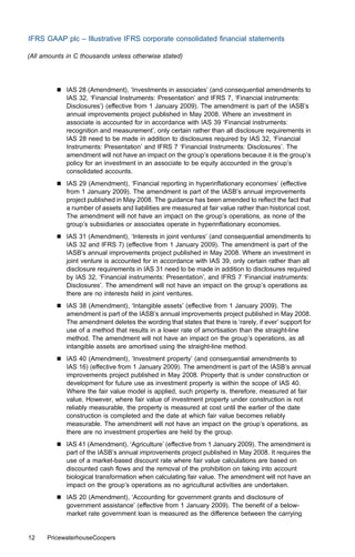 IFRS GAAP plc – Illustrative IFRS corporate consolidated ﬁnancial statements

(All amounts in C thousands unless otherwise stated)




         &   IAS 28 (Amendment), ‘Investments in associates’ (and consequential amendments to
             IAS 32, ‘Financial Instruments: Presentation’ and IFRS 7, ‘Financial instruments:
             Disclosures’) (eﬀective from 1 January 2009). The amendment is part of the IASB’s
             annual improvements project published in May 2008. Where an investment in
             associate is accounted for in accordance with IAS 39 ‘Financial instruments:
             recognition and measurement’, only certain rather than all disclosure requirements in
             IAS 28 need to be made in addition to disclosures required by IAS 32, ‘Financial
             Instruments: Presentation’ and IFRS 7 ‘Financial Instruments: Disclosures’. The
             amendment will not have an impact on the group’s operations because it is the group’s
             policy for an investment in an associate to be equity accounted in the group’s
             consolidated accounts.
         &   IAS 29 (Amendment), ‘Financial reporting in hyperinﬂationary economies’ (eﬀective
             from 1 January 2009). The amendment is part of the IASB’s annual improvements
             project published in May 2008. The guidance has been amended to reﬂect the fact that
             a number of assets and liabilities are measured at fair value rather than historical cost.
             The amendment will not have an impact on the group’s operations, as none of the
             group’s subsidiaries or associates operate in hyperinﬂationary economies.
         &   IAS 31 (Amendment), ‘Interests in joint ventures’ (and consequential amendments to
             IAS 32 and IFRS 7) (eﬀective from 1 January 2009). The amendment is part of the
             IASB’s annual improvements project published in May 2008. Where an investment in
             joint venture is accounted for in accordance with IAS 39, only certain rather than all
             disclosure requirements in IAS 31 need to be made in addition to disclosures required
             by IAS 32, ‘Financial instruments: Presentation’, and IFRS 7 ‘Financial instruments:
             Disclosures’. The amendment will not have an impact on the group’s operations as
             there are no interests held in joint ventures.
         &   IAS 38 (Amendment), ‘Intangible assets’ (eﬀective from 1 January 2009). The
             amendment is part of the IASB’s annual improvements project published in May 2008.
             The amendment deletes the wording that states that there is ‘rarely, if ever’ support for
             use of a method that results in a lower rate of amortisation than the straight-line
             method. The amendment will not have an impact on the group’s operations, as all
             intangible assets are amortised using the straight-line method.
         &   IAS 40 (Amendment), ‘Investment property’ (and consequential amendments to
             IAS 16) (eﬀective from 1 January 2009). The amendment is part of the IASB’s annual
             improvements project published in May 2008. Property that is under construction or
             development for future use as investment property is within the scope of IAS 40.
             Where the fair value model is applied, such property is, therefore, measured at fair
             value. However, where fair value of investment property under construction is not
             reliably measurable, the property is measured at cost until the earlier of the date
             construction is completed and the date at which fair value becomes reliably
             measurable. The amendment will not have an impact on the group’s operations, as
             there are no investment properties are held by the group.
         &   IAS 41 (Amendment), ‘Agriculture’ (eﬀective from 1 January 2009). The amendment is
             part of the IASB’s annual improvements project published in May 2008. It requires the
             use of a market-based discount rate where fair value calculations are based on
             discounted cash ﬂows and the removal of the prohibition on taking into account
             biological transformation when calculating fair value. The amendment will not have an
             impact on the group’s operations as no agricultural activities are undertaken.
         &   IAS 20 (Amendment), ‘Accounting for government grants and disclosure of
             government assistance’ (eﬀective from 1 January 2009). The beneﬁt of a below-
             market rate government loan is measured as the diﬀerence between the carrying


12    PricewaterhouseCoopers
 