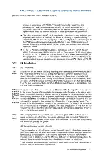 IFRS GAAP plc – Illustrative IFRS corporate consolidated ﬁnancial statements

(All amounts in C thousands unless otherwise stated)




                amount in accordance with IAS 39, ‘Financial instruments: Recognition and
                measurement’, and the proceeds received with the beneﬁt accounted for in
                accordance with IAS 20. The amendment will not have an impact on the group’s
                operations as there are no loans received or other grants from the government.
            &   The minor amendments to IAS 20 ‘Accounting for government grants and disclosure
                of government assistance’, and IAS 29, ‘Financial reporting in hyperinﬂationary
                economies’, IAS 40, ‘Investment property’, and IAS 41, ‘Agriculture’, which are part of
                the IASB’s annual improvements project published in May 2008 (not addressed
                above). These amendments will not have an impact on the group’s operations as
                described above.
            &   IFRIC 15, ‘Agreements for construction of real estates’ (eﬀective from 1 January
                2009). The interpretation clariﬁes whether IAS 18, ‘Revenue’, or IAS 11, ‘Construction
                contracts’, should be applied to particular transactions. It is likely to result in IAS 18
                being applied to a wider range of transactions. IFRIC 15 is not relevant to the group’s
                operations as all revenue transactions are accounted for under IAS 18 and not IAS 11.

1p110       2.2 Consolidation

27p12       (a) Subsidiaries

27p14       Subsidiaries are all entities (including special purpose entities) over which the group has
27p30       the power to govern the ﬁnancial and operating policies generally accompanying a
            shareholding of more than one half of the voting rights. The existence and eﬀect of
            potential voting rights that are currently exercisable or convertible are considered when
            assessing whether the group controls another entity. Subsidiaries are fully consolidated
            from the date on which control is transferred to the group. They are de-consolidated from
            the date that control ceases.

IFRS3p14 The purchase method of accounting is used to account for the acquisition of subsidiaries
IFRS3p24 by the group. The cost of an acquisition is measured as the fair value of the assets given,
IFRS3p28
IFRS3p36,equity instruments issued and liabilities incurred or assumed at the date of exchange, plus
37       costs directly attributable to the acquisition. Identiﬁable assets acquired and liabilities and
IFRS3p51 contingent liabilities assumed in a business combination are measured initially at their fair
         values at the acquisition date, irrespective of the extent of any minority interest. The
IFRS3p56
         excess of the cost of acquisition over the fair value of the group’s share of the identiﬁable
         net assets acquired is recorded as goodwill. If the cost of acquisition is less than the fair
         value of the net assets of the subsidiary acquired, the diﬀerence is recognised directly in
         the income statement (note 2.6).

27p24       Inter-company transactions, balances and unrealised gains on transactions between
            group companies are eliminated. Unrealised losses are also eliminated. Accounting
27p28
            policies of subsidiaries have been changed where necessary to ensure consistency with
            the policies adopted by the group.

            (b) Transactions and minority interests

            The group applies a policy of treating transactions with minority interests as transactions
            with parties external to the group. Disposals to minority interests result in gains and losses
            for the group and are recorded in the income statement. Purchases from minority
            interests result in goodwill, being the diﬀerence between any consideration paid and the
            relevant share acquired of the carrying value of net assets of the subsidiary1.
            1
              These consolidated ﬁnancial statements are prepared on the basis of ‘parent company model’. See Appendix III for
            accounting policy if the economic entity model is adopted.



                                                                                      PricewaterhouseCoopers              13
 