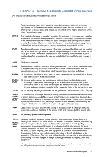 IFRS GAAP plc – Illustrative IFRS corporate consolidated ﬁnancial statements

(All amounts in C thousands unless otherwise stated)




           Foreign exchange gains and losses that relate to borrowings and cash and cash
           equivalents are presented in the income statement within ‘ﬁnance income or cost’. All
           other foreign exchange gains and losses are presented in the income statement within
           ‘other (losses)/gains – net.
39AG83     Changes in the fair value of monetary securities denominated in foreign currency classiﬁed
           as available for sale are analysed between translation diﬀerences resulting from changes
           in the amortised cost of the security and other changes in the carrying amount of the
           security. Translation diﬀerences related to changes in amortised cost are recognised in
           proﬁt or loss, and other changes in carrying amount are recognised in equity.
21p30      Translation diﬀerences on non-monetary ﬁnancial assets and liabilities such as equities
           held at fair value through proﬁt or loss are recognised in proﬁt or loss as part of the fair
           value gain or loss. Translation diﬀerences on non-monetary ﬁnancial assets such as
           equities classiﬁed as available for sale are included in the available-for-sale reserve in
           equity.
1p110      (c) Group companies

21p39      The results and ﬁnancial position of all the group entities (none of which has the currency
           of a hyper-inﬂationary economy) that have a functional currency diﬀerent from the
           presentation currency are translated into the presentation currency as follows:
21p39(a)   (a) assets and liabilities for each balance sheet presented are translated at the closing
               rate at the date of that balance sheet;
21p39(b)   (b) income and expenses for each income statement are translated at average
21p39          exchange rates (unless this average is not a reasonable approximation of the
               cumulative eﬀect of the rates prevailing on the transaction dates, in which case
               income and expenses are translated at the rate on the dates of the transactions); and
1p76(b)    (c) all resulting exchange diﬀerences are recognised as a separate component of equity.

1p76(b)    On consolidation, exchange diﬀerences arising from the translation of the net investment
21p39(c)   in foreign operations, and of borrowings and other currency instruments designated as
1p76(b)
39p102     hedges of such investments, are taken to shareholders’ equity. When a foreign operation
           is partially disposed of or sold, exchange diﬀerences that were recorded in equity are
           recognised in the income statement as part of the gain or loss on sale.
21p47      Goodwill and fair value adjustments arising on the acquisition of a foreign entity are
           treated as assets and liabilities of the foreign entity and translated at the closing rate.

1p110      2.5 Property, plant and equipment

16p73(a)   Land and buildings comprise mainly factories, retail outlets and oﬃces. Land and
           buildings are shown at fair value, based on periodic, but at least triennial, valuations by
16p35(b)
16p15      external independent valuers, less subsequent depreciation for buildings. Any
16p17      accumulated depreciation at the date of revaluation is eliminated against the gross
           carrying amount of the asset, and the net amount is restated to the revalued amount of
           the asset. All other property, plant and equipment is stated at historical cost less
           depreciation. Historical cost includes expenditure that is directly attributable to the
           acquisition of the items. Cost may also include transfers from equity of any gains/losses
           on qualifying cash ﬂow hedges of foreign currency purchases of property, plant and
           equipment1.
           1
             Management may choose to keep these gains/(losses) in equity until the acquired asset aﬀects proﬁt or loss. At this
           time, management should reclassify the gains/(losses) into proﬁt or loss.



                                                                                       PricewaterhouseCoopers               15
 