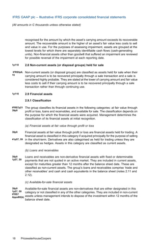 IFRS GAAP plc – Illustrative IFRS corporate consolidated ﬁnancial statements

(All amounts in C thousands unless otherwise stated)




            recognised for the amount by which the asset’s carrying amount exceeds its recoverable
            amount. The recoverable amount is the higher of an asset’s fair value less costs to sell
            and value in use. For the purposes of assessing impairment, assets are grouped at the
            lowest levels for which there are separately identiﬁable cash ﬂows (cash-generating
            units). Non-ﬁnancial assets other than goodwill that suﬀered an impairment are reviewed
            for possible reversal of the impairment at each reporting date.

1p110       2.8 Non-current assets (or disposal groups) held for sale

 IFRS5p6,   Non-current assets (or disposal groups) are classiﬁed as assets held for sale when their
15          carrying amount is to be recovered principally through a sale transaction and a sale is
            considered highly probable. They are stated at the lower of carrying amount and fair value
            less costs to sell if their carrying amount is to be recovered principally through a sale
            transaction rather than through continuing use.

1p110       2.9 Financial assets

            2.9.1 Classiﬁcation

IFRS7p21    The group classiﬁes its ﬁnancial assets in the following categories: at fair value through
39p9        proﬁt or loss, loans and receivables, and available for sale. The classiﬁcation depends on
            the purpose for which the ﬁnancial assets were acquired. Management determines the
            classiﬁcation of its ﬁnancial assets at initial recognition.

            (a) Financial assets at fair value through proﬁt or loss

39p9      Financial assets at fair value through proﬁt or loss are ﬁnancial assets held for trading. A
          ﬁnancial asset is classiﬁed in this category if acquired principally for the purpose of selling
41p57, 59 in the short-term. Derivatives are also categorised as held for trading unless they are
          designated as hedges. Assets in this category are classiﬁed as current assets.

            (b) Loans and receivables

39p9        Loans and receivables are non-derivative ﬁnancial assets with ﬁxed or determinable
1p57, 59    payments that are not quoted in an active market. They are included in current assets,
            except for maturities greater than 12 months after the balance sheet date. These are
            classiﬁed as non-current assets. The group’s loans and receivables comprise ‘trade and
            other receivables’ and cash and cash equivalents in the balance sheet (notes 2.11 and
            2.12).

            (c) Available-for-sale ﬁnancial assets

39p9        Available-for-sale ﬁnancial assets are non-derivatives that are either designated in this
1p57, 59    category or not classiﬁed in any of the other categories. They are included in non-current
IFRS7
AppxB5(b)   assets unless management intends to dispose of the investment within 12 months of the
            balance sheet date.




18      PricewaterhouseCoopers
 