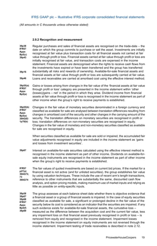 IFRS GAAP plc – Illustrative IFRS corporate consolidated ﬁnancial statements

(All amounts in C thousands unless otherwise stated)




           2.9.2 Recognition and measurement

39p38      Regular purchases and sales of ﬁnancial assets are recognised on the trade-date – the
IFRS7      date on which the group commits to purchase or sell the asset. Investments are initially
Appx
Bp5(c)     recognised at fair value plus transaction costs for all ﬁnancial assets not carried at fair
39p43      value through proﬁt or loss. Financial assets carried at fair value through proﬁt or loss are
           initially recognised at fair value, and transaction costs are expensed in the income
           statement. Financial assets are derecognised when the rights to receive cash ﬂows from
           the investments have expired or have been transferred and the group has transferred
39p16      substantially all risks and rewards of ownership. Available-for-sale ﬁnancial assets and
           ﬁnancial assets at fair value through proﬁt or loss are subsequently carried at fair value.
39p46      Loans and receivables are carried at amortised cost using the eﬀective interest method.

39p55(a)   Gains or losses arising from changes in the fair value of the ‘ﬁnancial assets at fair value
IFRS7      through proﬁt or loss’ category are presented in the income statement within ‘other
Appx
Bp5(e)     (losses)/gains – net’ in the period in which they arise. Dividend income from ﬁnancial
           assets at fair value through proﬁt or loss is recognised in the income statement as part of
           other income when the group’s right to receive payments is established.

39p55(b)   Changes in the fair value of monetary securities denominated in a foreign currency and
IFRS7      classiﬁed as available for sale are analysed between translation diﬀerences resulting from
Appx
Bp5(e)     changes in amortised cost of the security and other changes in the carrying amount of the
39AG83     security. The translation diﬀerences on monetary securities are recognised in proﬁt or
1p76(b)    loss; translation diﬀerences on non-monetary securities are recognised in equity.
           Changes in the fair value of monetary and non-monetary securities classiﬁed as available
           for sale are recognised in equity.

           When securities classiﬁed as available for sale are sold or impaired, the accumulated fair
           value adjustments recognised in equity are included in the income statement as ‘gains
           and losses from investment securities’.

39p67      Interest on available-for-sale securities calculated using the eﬀective interest method is
           recognised in the income statement as part of other income. Dividends on available-for-
           sale equity instruments are recognised in the income statement as part of other income
           when the group’s right to receive payments is established.

IFRS7      The fair values of quoted investments are based on current bid prices. If the market for a
p27(a)     ﬁnancial asset is not active (and for unlisted securities), the group establishes fair value
39AG72,
73         by using valuation techniques. These include the use of recent arm’s length transactions,
39AG74     reference to other instruments that are substantially the same, discounted cash ﬂow
           analysis, and option pricing models, making maximum use of market inputs and relying as
           little as possible on entity-speciﬁc inputs.

39p58      The group assesses at each balance sheet date whether there is objective evidence that
39p67      a ﬁnancial asset or a group of ﬁnancial assets is impaired. In the case of equity securities
39p68
IFRS7      classiﬁed as available for sale, a signiﬁcant or prolonged decline in the fair value of the
Appx       security below its cost is considered as an indicator that the securities are impaired. If any
Bp5(f)     such evidence exists for available-for-sale ﬁnancial assets, the cumulative loss –
39p69      measured as the diﬀerence between the acquisition cost and the current fair value, less
           any impairment loss on that ﬁnancial asset previously recognised in proﬁt or loss – is
           removed from equity and recognised in the income statement. Impairment losses
           recognised in the income statement on equity instruments are not reversed through the
           income statement. Impairment testing of trade receivables is described in note 2.12.


                                                                        PricewaterhouseCoopers        19
 