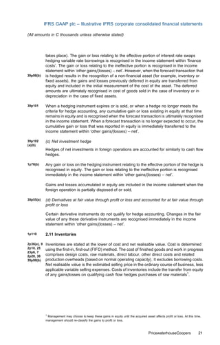 IFRS GAAP plc – Illustrative IFRS corporate consolidated ﬁnancial statements

(All amounts in C thousands unless otherwise stated)




             takes place). The gain or loss relating to the eﬀective portion of interest rate swaps
             hedging variable rate borrowings is recognised in the income statement within ‘ﬁnance
             costs’. The gain or loss relating to the ineﬀective portion is recognised in the income
             statement within ‘other gains/(losses) – net’. However, when the forecast transaction that
39p98(b)     is hedged results in the recognition of a non-ﬁnancial asset (for example, inventory or
             ﬁxed assets), the gains and losses previously deferred in equity are transferred from
             equity and included in the initial measurement of the cost of the asset. The deferred
             amounts are ultimately recognised in cost of goods sold in the case of inventory or in
             depreciation in the case of ﬁxed assets.

39p101       When a hedging instrument expires or is sold, or when a hedge no longer meets the
             criteria for hedge accounting, any cumulative gain or loss existing in equity at that time
             remains in equity and is recognised when the forecast transaction is ultimately recognised
             in the income statement. When a forecast transaction is no longer expected to occur, the
             cumulative gain or loss that was reported in equity is immediately transferred to the
             income statement within ‘other gains/(losses) – net’.

39p102       (c) Net investment hedge
(a)(b)
             Hedges of net investments in foreign operations are accounted for similarly to cash ﬂow
             hedges.

1p76(b)      Any gain or loss on the hedging instrument relating to the eﬀective portion of the hedge is
             recognised in equity. The gain or loss relating to the ineﬀective portion is recognised
             immediately in the income statement within ‘other gains/(losses) – net’.

             Gains and losses accumulated in equity are included in the income statement when the
             foreign operation is partially disposed of or sold.

39p55(a)     (d) Derivatives at fair value through proﬁt or loss and accounted for at fair value through
             proﬁt or loss

             Certain derivative instruments do not qualify for hedge accounting. Changes in the fair
             value of any these derivative instruments are recognised immediately in the income
             statement within ‘other gains/(losses) – net’.

1p110        2.11 Inventories

2p36(a), 9   Inventories are stated at the lower of cost and net realisable value. Cost is determined
2p10, 25     using the ﬁrst-in, ﬁrst-out (FIFO) method. The cost of ﬁnished goods and work in progress
23p6, 7
2p28, 30     comprises design costs, raw materials, direct labour, other direct costs and related
39p98(b)     production overheads (based on normal operating capacity). It excludes borrowing costs.
             Net realisable value is the estimated selling price in the ordinary course of business, less
             applicable variable selling expenses. Costs of inventories include the transfer from equity
             of any gains/losses on qualifying cash ﬂow hedges purchases of raw materials1.




             1
               Management may choose to keep these gains in equity until the acquired asset aﬀects proﬁt or loss. At this time,
             management should re-classify the gains to proﬁt or loss.



                                                                                        PricewaterhouseCoopers               21
 