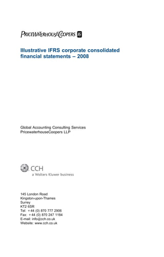 Illustrative IFRS corporate consolidated
ﬁnancial statements – 2008




Global Accounting Consulting Services
PricewaterhouseCoopers LLP




145 London Road
Kingston-upon-Thames
Surrey
KT2 6SR
Tel: +44 (0) 870 777 2906
Fax: +44 (0) 870 247 1184
E-mail: info@cch.co.uk
Website: www.cch.co.uk
 