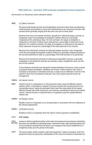 IFRS GAAP plc – Illustrative IFRS corporate consolidated ﬁnancial statements

(All amounts in C thousands unless otherwise stated)




18p20      (c) Sales of services

           The group sells design services and transportation services to other shoe manufacturers.
           These services are provided on a time and material basis or as a ﬁxed-price contract, with
           contract terms generally ranging from less than one year to three years.

           Revenue from time and material contracts, typically from delivering design services, is
           recognised under the percentage-of-completion method. Revenue is generally
           recognised at the contractual rates. For time contracts, the stage of completion is
           measured on the basis of labour hours delivered as a percentage of total hours to be
           delivered. For material contracts, the stage of completion is measured on the basis of
           direct expenses incurred as a percentage of the total expenses to be incurred.

           Revenue from ﬁxed-price contracts for delivering design services is also recognised
           under the percentage-of-completion method. Revenue is generally recognised based on
           the services performed to date as a percentage of the total services to be performed.

           Revenue from ﬁxed-price contracts for delivering transportation services is generally
           recognised in the period the services are provided, using a straight-line basis over the
           term of the contract.

           If circumstances arise that may change the original estimates of revenues, costs or extent
           of progress toward completion, estimates are revised. These revisions may result in
           increases or decreases in estimated revenues or costs and are reﬂected in income in the
           period in which the circumstances that give rise to the revision become known by
           management.

18p30(a)   (d) Interest income

39p93      Interest income is recognised on a time-proportion basis using the eﬀective interest
           method. When a receivable is impaired, the group reduces the carrying amount to its
           recoverable amount, being the estimated future cash ﬂow discounted at the original
           eﬀective interest rate of the instrument, and continues unwinding the discount as interest
           income. Interest income on impaired loans is recognised using the original eﬀective
           interest rate.

18p30(b)   (e) Royalty income

           Royalty income is recognised on an accruals basis in accordance with the substance of
           the relevant agreements.

18p30(c)   (f) Dividend income

           Dividend income is recognised when the right to receive payment is established.

1p110      2.21 Leases

17p33      Leases in which a signiﬁcant portion of the risks and rewards of ownership are retained by
SIC-15p5   the lessor are classiﬁed as operating leases. Payments made under operating leases (net
           of any incentives received from the lessor) are charged to the income statement on a
           straight-line basis over the period of the lease.

1p110      The group leases certain property, plant and equipment. Leases of property, plant and
           equipment where the group has substantially all the risks and rewards of ownership are


                                                                     PricewaterhouseCoopers       27
 