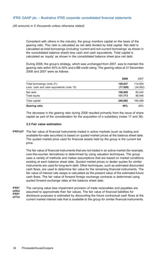 IFRS GAAP plc – Illustrative IFRS corporate consolidated ﬁnancial statements

(All amounts in C thousands unless otherwise stated)




            Consistent with others in the industry, the group monitors capital on the basis of the
            gearing ratio. This ratio is calculated as net debt divided by total capital. Net debt is
            calculated as total borrowings (including ‘current and non-current borrowings’ as shown in
            the consolidated balance sheet) less cash and cash equivalents. Total capital is
            calculated as ‘equity’ as shown in the consolidated balance sheet plus net debt.

            During 2008, the group’s strategy, which was unchanged from 2007, was to maintain the
            gearing ratio within 45% to 50% and a BB credit rating. The gearing ratios at 31 December
            2008 and 2007 were as follows:

                                                                                       2008         2007
            Total borrowings (note 21)                                              126,837      114,604
            Less: cash and cash equivalents (note 15)                               (17,928)     (34,062)
            Net debt                                                                108,909       80,542
            Total equity                                                            131,773       88,946
            Total capital                                                           240,682      169,488
            Gearing ratio                                                               45%         48%

            The decrease in the gearing ratio during 2008 resulted primarily from the issue of share
            capital as part of the consideration for the acquisition of a subsidiary (notes 17 and 38).

            3.3 Fair value estimation

IFRS7p27    The fair value of ﬁnancial instruments traded in active markets (such as trading and
            available-for-sale securities) is based on quoted market prices at the balance sheet date.
            The quoted market price used for ﬁnancial assets held by the group is the current bid
            price.

            The fair value of ﬁnancial instruments that are not traded in an active market (for example,
            over-the-counter derivatives) is determined by using valuation techniques. The group
            uses a variety of methods and makes assumptions that are based on market conditions
            existing at each balance sheet date. Quoted market prices or dealer quotes for similar
            instruments are used for long-term debt. Other techniques, such as estimated discounted
            cash ﬂows, are used to determine fair value for the remaining ﬁnancial instruments. The
            fair value of interest rate swaps is calculated as the present value of the estimated future
            cash ﬂows. The fair value of forward foreign exchange contracts is determined using
            quoted forward exchange rates at the balance sheet date.

IFRS7       The carrying value less impairment provision of trade receivables and payables are
p29(a)      assumed to approximate their fair values. The fair value of ﬁnancial liabilities for
IFRS7
p27(a)      disclosure purposes is estimated by discounting the future contractual cash ﬂows at the
            current market interest rate that is available to the group for similar ﬁnancial instruments.




34       PricewaterhouseCoopers
 