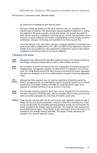 IFRS GAAP plc – Illustrative IFRS corporate consolidated ﬁnancial statements

(All amounts in C thousands unless otherwise stated)




           (b) Impairment of available-for-sale ﬁnancial assets

           The group follows the guidance of IAS 39 to determine when an available-for-sale
           ﬁnancial asset is impaired. This determination requires signiﬁcant judgement. In making
           this judgement, the group evaluates, among other factors, the duration and extent to
           which the fair value of an investment is less than its cost; and the ﬁnancial health of and
           short-term business outlook for the investee, including factors such as industry and sector
           performance, changes in technology and operational and ﬁnancing cash ﬂow.

           If all of the declines in fair value below cost were considered signiﬁcant or prolonged, the
           group would suﬀer an additional loss of C1,300 in its 2008 ﬁnancial statements, being the
           transfer of the accumulated fair value adjustments recognised in equity on the impaired
           available-for-sale ﬁnancial assets to the income statement.

5 Segment information

IFRS8      Management has determined the operating segments based on the reports reviewed by
p22(a)     the strategic steering committee that are used to make strategic decisions.

IFRS8      The committee considers the business from both a geographic and product perspective.
p22(a)     Geographically, management considers the performance of wholesale in the Currency-
           zone, US, China, Russia and the UK. The Currency-zone and US are further segregated
           into retail and wholesale, as all of the retail business is located in these two geographic
           areas.

IFRS       Although the China segment does not meet the quantitative thresholds required by
8p22(a)    IFRS 8, management has concluded that this segment should be reported, as it is closely
           monitored by the strategic steering committee as a potential growth region and is
           expected to materially contribute to group revenue in the future.

IFRS8      The reportable operating segments derive their revenue primarily from the manufacture
p22(b)     and sale of shoes on a wholesale basis, with the exception of the Currency-zone and US,
           which are further segregated into retail shoe and leather goods sales.

IFRS8p16   Other services included within the UK and Currency-zone segments include the sale of
           design services and goods transportation services to other shoe manufacturers. These
           are not included within the reportable operating segments, as they are not included in the
           reports provided to the strategic steering committee. The wholesale shoe revenue from
           the Central American region, mainly Mexico, is also not included, as this information is not
           reviewed by the strategic steering committee. The results of these operations are
           included in the ‘all other segments’ column.




                                                                       PricewaterhouseCoopers       37
 