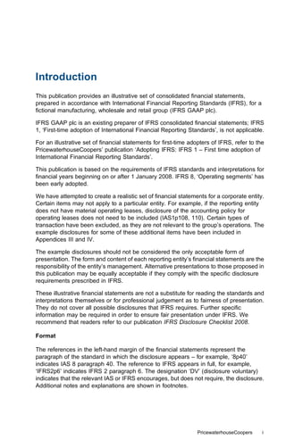 Introduction
This publication provides an illustrative set of consolidated ﬁnancial statements,
prepared in accordance with International Financial Reporting Standards (IFRS), for a
ﬁctional manufacturing, wholesale and retail group (IFRS GAAP plc).

IFRS GAAP plc is an existing preparer of IFRS consolidated ﬁnancial statements; IFRS
1, ‘First-time adoption of International Financial Reporting Standards’, is not applicable.

For an illustrative set of ﬁnancial statements for ﬁrst-time adopters of IFRS, refer to the
PricewaterhouseCoopers’ publication ‘Adopting IFRS: IFRS 1 – First time adoption of
International Financial Reporting Standards’.

This publication is based on the requirements of IFRS standards and interpretations for
ﬁnancial years beginning on or after 1 January 2008. IFRS 8, ‘Operating segments’ has
been early adopted.

We have attempted to create a realistic set of ﬁnancial statements for a corporate entity.
Certain items may not apply to a particular entity. For example, if the reporting entity
does not have material operating leases, disclosure of the accounting policy for
operating leases does not need to be included (IAS1p108, 110). Certain types of
transaction have been excluded, as they are not relevant to the group’s operations. The
example disclosures for some of these additional items have been included in
Appendices III and IV.

The example disclosures should not be considered the only acceptable form of
presentation. The form and content of each reporting entity’s ﬁnancial statements are the
responsibility of the entity’s management. Alternative presentations to those proposed in
this publication may be equally acceptable if they comply with the speciﬁc disclosure
requirements prescribed in IFRS.

These illustrative ﬁnancial statements are not a substitute for reading the standards and
interpretations themselves or for professional judgement as to fairness of presentation.
They do not cover all possible disclosures that IFRS requires. Further speciﬁc
information may be required in order to ensure fair presentation under IFRS. We
recommend that readers refer to our publication IFRS Disclosure Checklist 2008.

Format

The references in the left-hand margin of the ﬁnancial statements represent the
paragraph of the standard in which the disclosure appears – for example, ‘8p40’
indicates IAS 8 paragraph 40. The reference to IFRS appears in full, for example,
‘IFRS2p6’ indicates IFRS 2 paragraph 6. The designation ‘DV’ (disclosure voluntary)
indicates that the relevant IAS or IFRS encourages, but does not require, the disclosure.
Additional notes and explanations are shown in footnotes.




                                                                PricewaterhouseCoopers    i
 