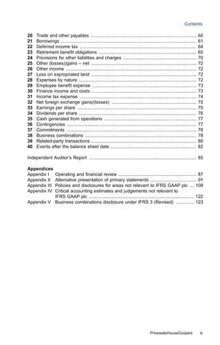 Contents

20   Trade and other payables ..................................................................................             60
21   Borrowings ..........................................................................................................   61
22   Deferred income tax ...........................................................................................         64
23   Retirement beneﬁt obligations ............................................................................              65
24   Provisions for other liabilities and charges .........................................................                  70
25   Other (losses)/gains – net ..................................................................................           72
26   Other income ......................................................................................................     72
27   Loss on expropriated land ..................................................................................            72
28   Expenses by nature ............................................................................................         72
29   Employee beneﬁt expense .................................................................................               73
30   Finance income and costs ..................................................................................             73
31   Income tax expense ...........................................................................................          74
32   Net foreign exchange gains/(losses) ..................................................................                  75
33   Earnings per share .............................................................................................        75
34   Dividends per share ............................................................................................        76
35   Cash generated from operations ........................................................................                 77
36   Contingencies .....................................................................................................     77
37   Commitments .....................................................................................................       78
38   Business combinations .......................................................................................           78
39   Related-party transactions ..................................................................................           80
40   Events after the balance sheet date ...................................................................                 82

Independent Auditor’s Report .................................................................................... 85

Appendices
Appendix I Operating and ﬁnancial review ............................................................. 87
Appendix IIAlternative presentation of primary statements .................................... 91
Appendix III
           Policies and disclosures for areas not relevant to IFRS GAAP plc ... 108
Appendix IVCritical accounting estimates and judgements not relevant to
           IFRS GAAP plc .................................................................................. 122
Appendix V Business combinations disclosure under IFRS 3 (Revised) .............. 123




                                                                                        PricewaterhouseCoopers               iii
 