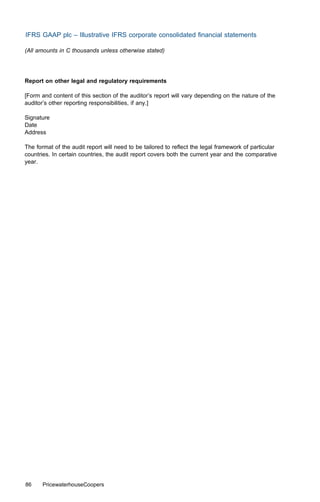 IFRS GAAP plc – Illustrative IFRS corporate consolidated ﬁnancial statements

(All amounts in C thousands unless otherwise stated)




Report on other legal and regulatory requirements

[Form and content of this section of the auditor’s report will vary depending on the nature of the
auditor’s other reporting responsibilities, if any.]

Signature
Date
Address

The format of the audit report will need to be tailored to reﬂect the legal framework of particular
countries. In certain countries, the audit report covers both the current year and the comparative
year.




86     PricewaterhouseCoopers
 