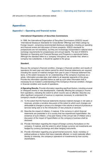 Appendix I – Operating and ﬁnancial review

(All amounts in C thousands unless otherwise stated)




Appendices

Appendix I – Operating and ﬁnancial review

         International Organization of Securities Commissions

         In 1998, the International Organization of Securities Commissions (IOSCO) issued
         ‘International Disclosure Standards for Cross-Border Oﬀerings and Initial Listings by
         Foreign Issuers’, comprising recommended disclosure standards, including an operating
         and ﬁnancial review and discussion of future prospects. IOSCO standards for
         prospectuses are not mandatory, but they are increasingly incorporated in national stock
         exchange requirements for prospectuses and annual reports. The text of IOSCO’s
         Standard on Operating and Financial Reviews and Prospects is reproduced below.
         Although the standard refers to a ‘company’ throughout, we consider that, where a
         company has subsidiaries, it should be applied to the group.

         Standard

         Discuss the company’s ﬁnancial condition, changes in ﬁnancial condition and results of
         operations for each year and interim period for which ﬁnancial statements are required,
         including the causes of material changes from year to year in ﬁnancial statement line
         items, to the extent necessary for an understanding of the company’s business as a
         whole. Information provided also shall relate to all separate segments of the group.
         Provide the information speciﬁed below as well as such other information that is
         necessary for an investor’s understanding of the Company’s ﬁnancial condition, changes
         in ﬁnancial condition and results of operations.

         A Operating Results. Provide information regarding signiﬁcant factors, including unusual
         or infrequent events or new developments, materially aﬀecting the company’s income
         from operations, indicating the extent to which income was so aﬀected. Describe any
         other signiﬁcant component of revenue or expenses necessary to understand the
         company’s results of operations.
         (1) To the extent that the ﬁnancial statements disclose material changes in net sales or
             revenues, provide a narrative discussion of the extent to which such changes are
             attributable to changes in prices or to changes in the volume or amount of products or
             services being sold or to the introduction of new products or services.
         (2) Describe the impact of inﬂation, if material. If the currency in which ﬁnancial
             statements are presented is of a country that has experienced hyperinﬂation, the
             existence of such inﬂation, a ﬁve-year history of the annual rate of inﬂation and a
             discussion of the impact of hyperinﬂation on the company’s business shall be
             disclosed.
         (3) Provide information regarding the impact of foreign currency ﬂuctuations on the
             company, if material, and the extent to which foreign currency net investments are
             hedged by currency borrowings and other hedging instruments.
         (4) Provide information regarding any governmental economic, ﬁscal, monetary or
             political policies or factors that have materially aﬀected, or could materially aﬀect,
             directly or indirectly, the company’s operations or investments by host country
             shareholders.




                                                                     PricewaterhouseCoopers       87
 