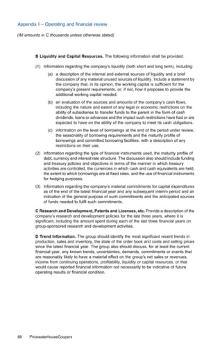 Appendix I – Operating and ﬁnancial review

(All amounts in C thousands unless otherwise stated)




         B Liquidity and Capital Resources. The following information shall be provided:

         (1) Information regarding the company’s liquidity (both short and long term), including:
                (a) a description of the internal and external sources of liquidity and a brief
                    discussion of any material unused sources of liquidity. Include a statement by
                    the company that, in its opinion, the working capital is suﬃcient for the
                    company’s present requirements, or, if not, how it proposes to provide the
                    additional working capital needed.
                (b) an evaluation of the sources and amounts of the company’s cash ﬂows,
                    including the nature and extent of any legal or economic restrictions on the
                    ability of subsidiaries to transfer funds to the parent in the form of cash
                    dividends, loans or advances and the impact such restrictions have had or are
                    expected to have on the ability of the company to meet its cash obligations.
                (c) information on the level of borrowings at the end of the period under review,
                    the seasonality of borrowing requirements and the maturity proﬁle of
                    borrowings and committed borrowing facilities, with a description of any
                    restrictions on their use.
         (2) Information regarding the type of ﬁnancial instruments used, the maturity proﬁle of
             debt, currency and interest rate structure. The discussion also should include funding
             and treasury policies and objectives in terms of the manner in which treasury
             activities are controlled, the currencies in which cash and cash equivalents are held,
             the extent to which borrowings are at ﬁxed rates, and the use of ﬁnancial instruments
             for hedging purposes.
         (3) Information regarding the company’s material commitments for capital expenditures
             as of the end of the latest ﬁnancial year and any subsequent interim period and an
             indication of the general purpose of such commitments and the anticipated sources
             of funds needed to fulﬁl such commitments.

         C Research and Development, Patents and Licenses, etc. Provide a description of the
         company’s research and development policies for the last three years, where it is
         signiﬁcant, including the amount spent during each of the last three ﬁnancial years on
         group-sponsored research and development activities.

         D Trend Information. The group should identify the most signiﬁcant recent trends in
         production, sales and inventory, the state of the order book and costs and selling prices
         since the latest ﬁnancial year. The group also should discuss, for at least the current
         ﬁnancial year, any known trends, uncertainties, demands, commitments or events that
         are reasonably likely to have a material eﬀect on the group’s net sales or revenues,
         income from continuing operations, proﬁtability, liquidity or capital resources, or that
         would cause reported ﬁnancial information not necessarily to be indicative of future
         operating results or ﬁnancial condition.




88    PricewaterhouseCoopers
 